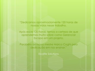 “Dedicamos aproximadamente 120 horas de
nossas vidas nesse trabalho.
Após essas 120 horas, temos a certeza de que
aprendemos muito sobre como Gerenciar
Escopo em um projeto.
Parabéns ao nosso mestre Marco Coghi pela
dedicação em nos ensinar.”
Ecolife Solutions
 