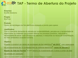 TAP - Termo de Abertura do Projeto
Empresa
Ecolife Solutions
Projeto
EcoTron
Produto
Centro de reciclagem de lixo eletrônico equipado e pronto para operar.
Justificativa
Com a crescente demanda do planeta por sustentabilidade, percebe-se a necessidade de
reaproveitar os materiais que possam retornar ao processo produtivo, reduzindo a
necessidade de extrair mais recursos da natureza, e reduzindo os riscos de contaminação
do meio ambiente e à saúde humana.
Objetivo
Projetar e construir um centro de reciclagem de lixo eletrônicoE
até 2015T
, com capacidade
de processamento de 15 toneladas/mês de material eletrônicoM
, capaz de atender a
Região do Vale do ParaíbaR
e com retorno do investimento em 3 anos a contar da data
de entrada em operaçãoT
.
Legenda para Objetivo SMART: E-Especifico M-Mensurável A-Atingivel R-Realistico T-Temporal
 
