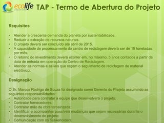 Requisitos
• Atender a crescente demanda do planeta por sustentabilidade.
• Reduzir a extração de recursos naturais.
• O projeto deverá ser concluído até abril de 2015.
• A capacidade de processamento do centro de reciclagem deverá ser de 15 toneladas
por mês.
• O retorno do investimento deverá ocorrer em, no máximo, 3 anos contados a partir da
data de entrada em operação do Centro de Reciclagem.
• Atender as normas e as leis que regem o seguimento de reciclagem de material
eletrônico.
Designação
O Sr. Marcos Rodrigo de Souza foi designado como Gerente do Projeto assumindo as
seguintes responsabilidades:
• Autoridade para contratar a equipe que desenvolverá o projeto;
• Contratar fornecedores;
• Contratar mão de obra terceirizada;
• Identificar e acompanhar possíveis mudanças que sejam necessárias durante o
desenvolvimento do projeto;
• Comunicação com os Stakeholders.
TAP - Termo de Abertura do Projeto
 