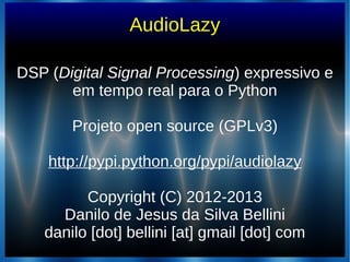 AudioLazy
DSP (DSP (Digital Signal ProcessingDigital Signal Processing) expressivo e) expressivo e
em tempo real para o Pythonem tempo real para o Python
Projeto open source (GPLv3)Projeto open source (GPLv3)
http://pypi.python.org/pypi/audiolazyhttp://pypi.python.org/pypi/audiolazy
Copyright (C) 2012-2013Copyright (C) 2012-2013
Danilo de Jesus da Silva BelliniDanilo de Jesus da Silva Bellini
danilo [dot] bellini [at] gmail [dot] comdanilo [dot] bellini [at] gmail [dot] com
 