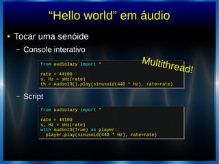 “Hello world” em áudio
● Tocar uma senóide
– Console interativo
– Script
from audiolazy import *
rate = 44100
s, Hz = sHz(rate)
th = AudioIO().play(sinusoid(440 * Hz), rate=rate)
from audiolazy import *
rate = 44100
s, Hz = sHz(rate)
th = AudioIO().play(sinusoid(440 * Hz), rate=rate)
from audiolazy import *
rate = 44100
s, Hz = sHz(rate)
with AudioIO(True) as player:
player.play(sinusoid(440 * Hz), rate=rate)
from audiolazy import *
rate = 44100
s, Hz = sHz(rate)
with AudioIO(True) as player:
player.play(sinusoid(440 * Hz), rate=rate)
Multithread!
 