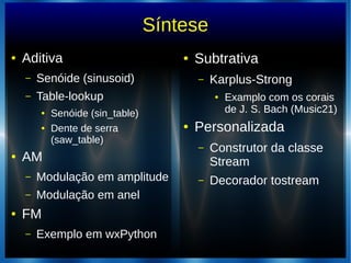 Síntese
● Aditiva
– Senóide (sinusoid)
– Table-lookup
● Senóide (sin_table)
● Dente de serra
(saw_table)
● AM
– Modulação em amplitude
– Modulação em anel
● FM
– Exemplo em wxPython
● Subtrativa
– Karplus-Strong
● Examplo com os corais
de J. S. Bach (Music21)
● Personalizada
– Construtor da classe
Stream
– Decorador tostream
 