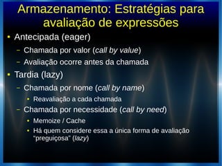 Armazenamento: Estratégias para
avaliação de expressões
● Antecipada (eager)
– Chamada por valor (call by value)
– Avaliação ocorre antes da chamada
● Tardia (lazy)
– Chamada por nome (call by name)
● Reavaliação a cada chamada
– Chamada por necessidade (call by need)
● Memoize / Cache
● Há quem considere essa a única forma de avaliação
“preguiçosa” (lazy)
 