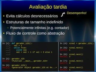 Avaliação tardia
● Evita cálculos desnecessários
● Estruturas de tamanho indefinido
– Potencialmente infinitas (e.g. contador)
● Fluxo de controle como abstração
In [1]: def gerador_123():
...: val = 1
...: while True:
...: yield val
...: val = val + 1 if val < 3 else 1
...:
In [2]: gerador_123
Out[2]: <function __main__.gerador_123>
In [3]: gerador_123()
Out[3]: <generator object gerador_123 at 0x...>
In [1]: def gerador_123():
...: val = 1
...: while True:
...: yield val
...: val = val + 1 if val < 3 else 1
...:
In [2]: gerador_123
Out[2]: <function __main__.gerador_123>
In [3]: gerador_123()
Out[3]: <generator object gerador_123 at 0x...>
In [4]: sinal = gerador_123()
In [5]: sinal.next()
Out[5]: 1
In [6]: sinal.next()
Out[6]: 2
In [7]: sinal.next()
Out[7]: 3
In [8]: sinal.next()
Out[8]: 1
In [4]: sinal = gerador_123()
In [5]: sinal.next()
Out[5]: 1
In [6]: sinal.next()
Out[6]: 2
In [7]: sinal.next()
Out[7]: 3
In [8]: sinal.next()
Out[8]: 1
Desempenho!
 