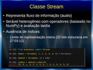 Classe Stream
● Representa fluxo de informação (áudio)
● Iterável heterogêneo com operadores (baseado no
NumPy) e avaliação tardia
● Ausência de índices
– Limite de representação inteira (32 bits estouraria em
27:03:12)
In [1]: from audiolazy import Stream
In [2]: dados = Stream(5, 7, 1, 2, 5, 3, 2) # Periódico
In [3]: dados2 = Stream(0, 1) # Idem
In [4]: (dados + dados2).take(15)
Out[4]: [5, 8, 1, 3, 5, 4, 2, 6, 7, 2, 2, 6, 3, 3, 5]
In [1]: from audiolazy import Stream
In [2]: dados = Stream(5, 7, 1, 2, 5, 3, 2) # Periódico
In [3]: dados2 = Stream(0, 1) # Idem
In [4]: (dados + dados2).take(15)
Out[4]: [5, 8, 1, 3, 5, 4, 2, 6, 7, 2, 2, 6, 3, 3, 5]
 