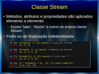 Classe Stream
● Métodos, atributos e propriedades são aplicados
elemento a elemento
– Exceto “take”, “blocks” e outros da própria classe
Stream
● Finito ou de finalização indeterminada
In [5]: Stream([2, 3, 4]).take(5) # Lista de entrada
Out[5]: [2, 3, 4]
In [6]: Stream(2, 3, 4).take(5) # Números de entrada
Out[6]: [2, 3, 4, 2, 3]
In [7]: Stream(*[2, 3, 4]).take(5) # Lista com "*"
Out[7]: [2, 3, 4, 2, 3]
In [8]: (2 * Stream([1 + 2j, -3j, 7]).real).take(inf)
Out[8]: [2.0, 0.0, 14]
In [5]: Stream([2, 3, 4]).take(5) # Lista de entrada
Out[5]: [2, 3, 4]
In [6]: Stream(2, 3, 4).take(5) # Números de entrada
Out[6]: [2, 3, 4, 2, 3]
In [7]: Stream(*[2, 3, 4]).take(5) # Lista com "*"
Out[7]: [2, 3, 4, 2, 3]
In [8]: (2 * Stream([1 + 2j, -3j, 7]).real).take(inf)
Out[8]: [2.0, 0.0, 14]
 