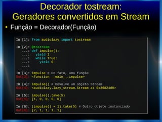 Decorador tostream:
Geradores convertidos em Stream
● Função = Decorador(Função)
In [1]: from audiolazy import tostream
In [2]: @tostream
...: def impulse():
...: yield 1
...: while True:
...: yield 0
...:
In [3]: impulse # De fato, uma função
Out[3]: <function __main__.impulse>
In [4]: impulse() # Devolve um objeto Stream
Out[4]: <audiolazy.lazy_stream.Stream at 0x30824d0>
In [5]: impulse().take(5)
Out[5]: [1, 0, 0, 0, 0]
In [6]: (impulse() + 1).take(5) # Outro objeto instanciado
Out[6]: [2, 1, 1, 1, 1]
In [1]: from audiolazy import tostream
In [2]: @tostream
...: def impulse():
...: yield 1
...: while True:
...: yield 0
...:
In [3]: impulse # De fato, uma função
Out[3]: <function __main__.impulse>
In [4]: impulse() # Devolve um objeto Stream
Out[4]: <audiolazy.lazy_stream.Stream at 0x30824d0>
In [5]: impulse().take(5)
Out[5]: [1, 0, 0, 0, 0]
In [6]: (impulse() + 1).take(5) # Outro objeto instanciado
Out[6]: [2, 1, 1, 1, 1]
 
