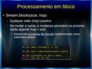 Processamento em bloco
● Stream.blocks(size, hop)
– Qualquer salto (hop) positivo
– Se mudar a saída, a mudança persistirá na próxima
saída quando hop < size
● Saídas são a mesma fila circular implementada como
collections.deque
In [1]: data = Stream([1, 2, 3])
In [2]: blks = data.blocks(size=2, hop=1)
In [3]: [list(blk) for blk in blks]
Out[3]: [[1, 2], [2, 3]]
In [1]: data = Stream([1, 2, 3])
In [2]: blks = data.blocks(size=2, hop=1)
In [3]: [list(blk) for blk in blks]
Out[3]: [[1, 2], [2, 3]]
 