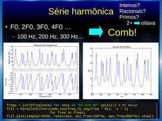 Série harmônica
● F0, 2F0, 3F0, 4F0 …
– 100 Hz, 200 Hz, 300 Hz... Comb!
freqs = [str2freq(note) for note in "E2 G#2 B2".split()] # Mi maior
filt = ParallelFilter(comb.tau(freq_to_lag(freq * Hz), .1 * s)
for freq in freqs)
filt.plot(samples=8192, rate=rate, min_freq=220*Hz, max_freq=880*Hz).show()
freqs = [str2freq(note) for note in "E2 G#2 B2".split()] # Mi maior
filt = ParallelFilter(comb.tau(freq_to_lag(freq * Hz), .1 * s)
for freq in freqs)
filt.plot(samples=8192, rate=rate, min_freq=220*Hz, max_freq=880*Hz).show()
Inteiros?
Racionais?
Primos?
2+ oitava
 