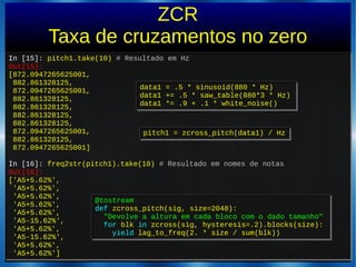 ZCR
Taxa de cruzamentos no zero
In [15]: pitch1.take(10) # Resultado em Hz
Out[15]:
[872.0947265625001,
882.861328125,
872.0947265625001,
882.861328125,
882.861328125,
882.861328125,
882.861328125,
872.0947265625001,
882.861328125,
872.0947265625001]
In [16]: freq2str(pitch1).take(10) # Resultado em nomes de notas
Out[16]:
['A5+5.62%',
'A5+5.62%',
'A5+5.62%',
'A5+5.62%',
'A5+5.62%',
'A5-15.62%',
'A5+5.62%',
'A5-15.62%',
'A5+5.62%',
'A5+5.62%']
In [15]: pitch1.take(10) # Resultado em Hz
Out[15]:
[872.0947265625001,
882.861328125,
872.0947265625001,
882.861328125,
882.861328125,
882.861328125,
882.861328125,
872.0947265625001,
882.861328125,
872.0947265625001]
In [16]: freq2str(pitch1).take(10) # Resultado em nomes de notas
Out[16]:
['A5+5.62%',
'A5+5.62%',
'A5+5.62%',
'A5+5.62%',
'A5+5.62%',
'A5-15.62%',
'A5+5.62%',
'A5-15.62%',
'A5+5.62%',
'A5+5.62%']
pitch1 = zcross_pitch(data1) / Hzpitch1 = zcross_pitch(data1) / Hz
@tostream
def zcross_pitch(sig, size=2048):
"Devolve a altura em cada bloco com o dado tamanho"
for blk in zcross(sig, hysteresis=.2).blocks(size):
yield lag_to_freq(2. * size / sum(blk))
@tostream
def zcross_pitch(sig, size=2048):
"Devolve a altura em cada bloco com o dado tamanho"
for blk in zcross(sig, hysteresis=.2).blocks(size):
yield lag_to_freq(2. * size / sum(blk))
data1 = .5 * sinusoid(880 * Hz)
data1 += .5 * saw_table(880*3 * Hz)
data1 *= .9 + .1 * white_noise()
data1 = .5 * sinusoid(880 * Hz)
data1 += .5 * saw_table(880*3 * Hz)
data1 *= .9 + .1 * white_noise()
 