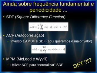 Ainda sobre frequência fundamental e
periodicidade ...
● SDF (Square Difference Function)
● ACF (Autocorrelação)
– Inverso à AMDF e SDF (aqui queremos o maior valor)
● MPM (McLeod e Wyvill)
– Utilizar ACF para “normalizar” SDF
DFT ?!?
 