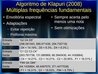 Algoritmo de Klapuri (2008)
Múltiplas frequências fundamentais
● Envoltória espectral
● Adaptações
– Evitar repetição
– Polifonia máxima
● Sempre acerta pelo
menos uma nota
● Sem otimizações
Entrada “G2 D4 D5”
Saída [296.081543, 589.471436, 294.735718]
[ D4 + 14.19% , D5 + 6.3% , D4 + 6.3% ]
Entrada “C1 C2 C3 C4”
Saída [263.781738, 131.890869, 66.3940430, 44.1430664]
[ C4 + 14.21% , C3 + 14.21% , C2 + 25.95% , F1 + 19.31% ]
Entrada “F#4 G4 G#4”
Saída [44.1430664, 48.4497070, 371.4477538]
[ F1 + 19.31% , G1 − 19.53% , F#4 + 6.79% ]
 