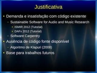 Justificativa
● Demanda e insatisfação com código existente
– Sustainable Software for Audio and Music Research
● ISMIR 2012 (Tutorial)
● DAFx 2012 (Tutorial)
– Software Carpentry
● Ausência de código fonte disponível
– Algoritmo de Klapuri (2008)
● Base para trabalhos futuros
 