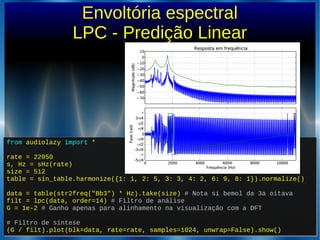 from audiolazy import *
rate = 22050
s, Hz = sHz(rate)
size = 512
table = sin_table.harmonize({1: 1, 2: 5, 3: 3, 4: 2, 6: 9, 8: 1}).normalize()
data = table(str2freq("Bb3") * Hz).take(size) # Nota si bemol da 3a oitava
filt = lpc(data, order=14) # Filtro de análise
G = 1e-2 # Ganho apenas para alinhamento na visualização com a DFT
# Filtro de síntese
(G / filt).plot(blk=data, rate=rate, samples=1024, unwrap=False).show()
from audiolazy import *
rate = 22050
s, Hz = sHz(rate)
size = 512
table = sin_table.harmonize({1: 1, 2: 5, 3: 3, 4: 2, 6: 9, 8: 1}).normalize()
data = table(str2freq("Bb3") * Hz).take(size) # Nota si bemol da 3a oitava
filt = lpc(data, order=14) # Filtro de análise
G = 1e-2 # Ganho apenas para alinhamento na visualização com a DFT
# Filtro de síntese
(G / filt).plot(blk=data, rate=rate, samples=1024, unwrap=False).show()
Envoltória espectral
LPC - Predição Linear
 