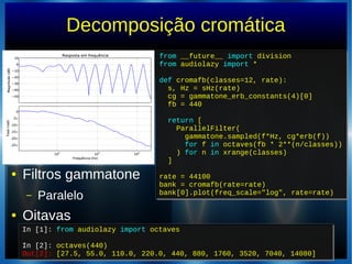 Decomposição cromática
● Filtros gammatone
– Paralelo
● Oitavas
In [1]: from audiolazy import octaves
In [2]: octaves(440)
Out[2]: [27.5, 55.0, 110.0, 220.0, 440, 880, 1760, 3520, 7040, 14080]
In [1]: from audiolazy import octaves
In [2]: octaves(440)
Out[2]: [27.5, 55.0, 110.0, 220.0, 440, 880, 1760, 3520, 7040, 14080]
from __future__ import division
from audiolazy import *
def cromafb(classes=12, rate):
s, Hz = sHz(rate)
cg = gammatone_erb_constants(4)[0]
fb = 440
return [
ParallelFilter(
gammatone.sampled(f*Hz, cg*erb(f))
for f in octaves(fb * 2**(n/classes))
) for n in xrange(classes)
]
rate = 44100
bank = cromafb(rate=rate)
bank[0].plot(freq_scale="log", rate=rate)
from __future__ import division
from audiolazy import *
def cromafb(classes=12, rate):
s, Hz = sHz(rate)
cg = gammatone_erb_constants(4)[0]
fb = 440
return [
ParallelFilter(
gammatone.sampled(f*Hz, cg*erb(f))
for f in octaves(fb * 2**(n/classes))
) for n in xrange(classes)
]
rate = 44100
bank = cromafb(rate=rate)
bank[0].plot(freq_scale="log", rate=rate)
 