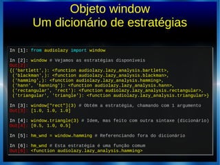 Objeto window
Um dicionário de estratégias
In [1]: from audiolazy import window
In [2]: window # Vejamos as estratégias disponíveis
Out[2]:
{('bartlett',): <function audiolazy.lazy_analysis.bartlett>,
('blackman',): <function audiolazy.lazy_analysis.blackman>,
('hamming',): <function audiolazy.lazy_analysis.hamming>,
('hann', 'hanning'): <function audiolazy.lazy_analysis.hann>,
('rectangular', 'rect'): <function audiolazy.lazy_analysis.rectangular>,
('triangular', 'triangle'): <function audiolazy.lazy_analysis.triangular>}
In [3]: window["rect"](3) # Obtém a estratégia, chamando com 1 argumento
Out[3]: [1.0, 1.0, 1.0]
In [4]: window.triangle(3) # Idem, mas feito com outra sintaxe (dicionário)
Out[4]: [0.5, 1.0, 0.5]
In [5]: hm_wnd = window.hamming # Referenciando fora do dicionário
In [6]: hm_wnd # Esta estratégia é uma função comum
Out[6]: <function audiolazy.lazy_analysis.hamming>
In [1]: from audiolazy import window
In [2]: window # Vejamos as estratégias disponíveis
Out[2]:
{('bartlett',): <function audiolazy.lazy_analysis.bartlett>,
('blackman',): <function audiolazy.lazy_analysis.blackman>,
('hamming',): <function audiolazy.lazy_analysis.hamming>,
('hann', 'hanning'): <function audiolazy.lazy_analysis.hann>,
('rectangular', 'rect'): <function audiolazy.lazy_analysis.rectangular>,
('triangular', 'triangle'): <function audiolazy.lazy_analysis.triangular>}
In [3]: window["rect"](3) # Obtém a estratégia, chamando com 1 argumento
Out[3]: [1.0, 1.0, 1.0]
In [4]: window.triangle(3) # Idem, mas feito com outra sintaxe (dicionário)
Out[4]: [0.5, 1.0, 0.5]
In [5]: hm_wnd = window.hamming # Referenciando fora do dicionário
In [6]: hm_wnd # Esta estratégia é uma função comum
Out[6]: <function audiolazy.lazy_analysis.hamming>
 