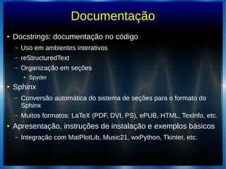 Documentação
● Docstrings: documentação no código
– Uso em ambientes interativos
– reStructuredText
– Organização em seções
● Spyder
● Sphinx
– Conversão automática do sistema de seções para o formato do
Sphinx
– Muitos formatos: LaTeX (PDF, DVI, PS), ePUB, HTML, TexInfo, etc.
● Apresentação, instruções de instalação e exemplos básicos
– Integração com MatPlotLib, Music21, wxPython, Tkinter, etc.
 