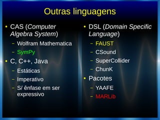 Outras linguagens
● CAS (Computer
Algebra System)
– Wolfram Mathematica
– SymPy
● C, C++, Java
– Estáticas
– Imperativo
– S/ ênfase em ser
expressivo
● DSL (Domain Specific
Language)
– FAUST
– CSound
– SuperCollider
– ChunK
● Pacotes
– YAAFE
– MARLib
 