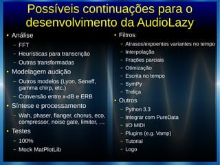 Possíveis continuações para o
desenvolvimento da AudioLazy
● Análise
– FFT
– Heurísticas para transcrição
– Outras transformadas
● Modelagem audição
– Outros modelos (Lyon, Seneff,
gamma chirp, etc.)
– Conversão entre x-dB e ERB
● Síntese e processamento
– Wah, phaser, flanger, chorus, eco,
compressor, noise gate, limiter, …
● Testes
– 100%
– Mock MatPlotLib
● Filtros
– Atrasos/expoentes variantes no tempo
– Interpolação
– Frações parciais
– Otimização
– Escrita no tempo
– SymPy
– Treliça
● Outros
– Python 3.3
– Integrar com PureData
– I/O MIDI
– Plugins (e.g. Vamp)
– Tutorial
– Logo
 