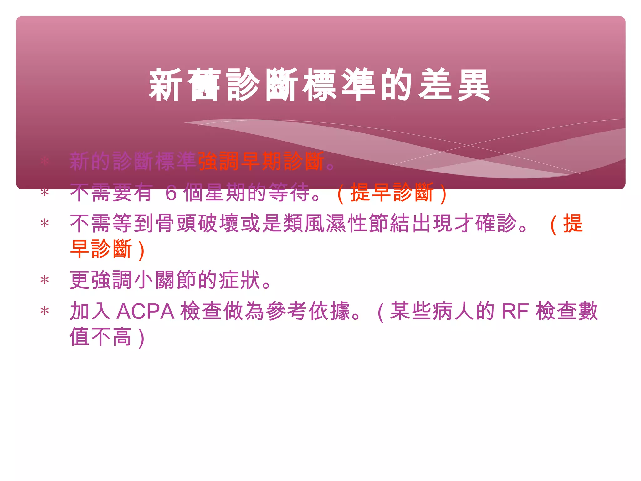 新舊診斷標準的差異
∗ 新的診斷標準強調早期診斷。
∗ 不需要有 6 個星期的等待。 ( 提早診斷 )
∗ 不需等到骨頭破壞或是類風濕性節結出現才確診。 ( 提
早診斷 )
∗ 更強調小關節的症狀。
∗ 加入 ACPA 檢查做為參考依據。 ( 某些病人的 RF 檢查數
值不高 )
 