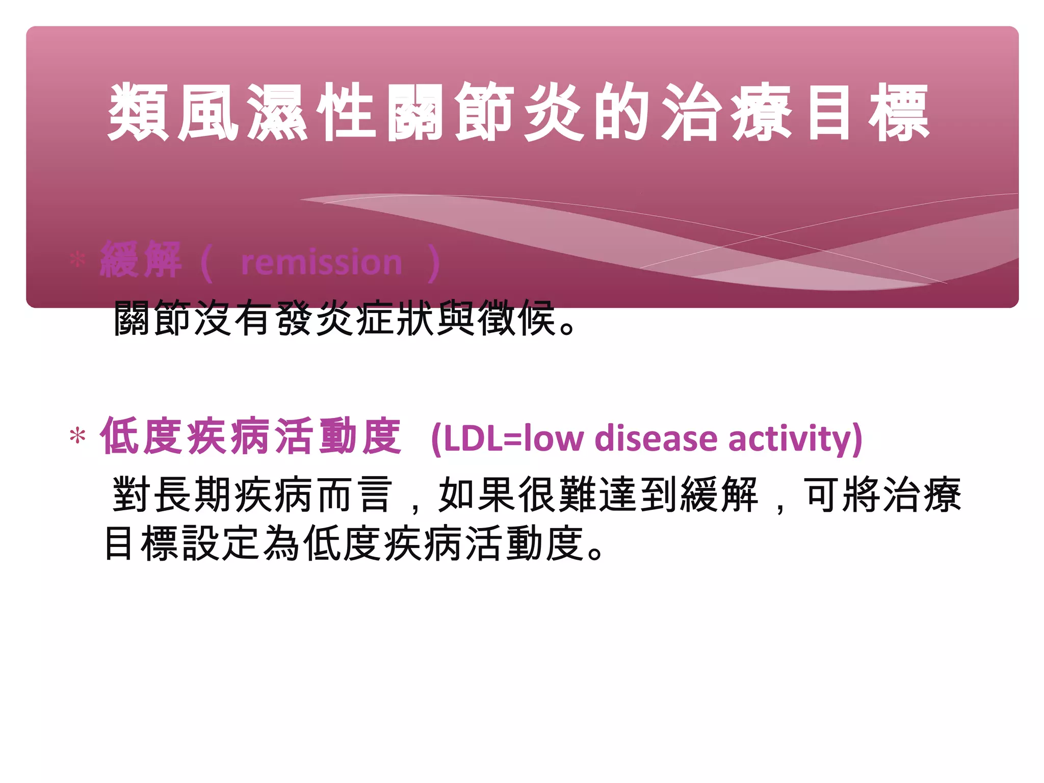 類風濕性關節炎的治療目標
∗ 緩解（ remission ）
關節沒有發炎症狀與徵候。
∗ 低度疾病活動度 (LDL=low disease activity)
對長期疾病而言，如果很難達到緩解，可將治療
目標設定為低度疾病活動度。
 