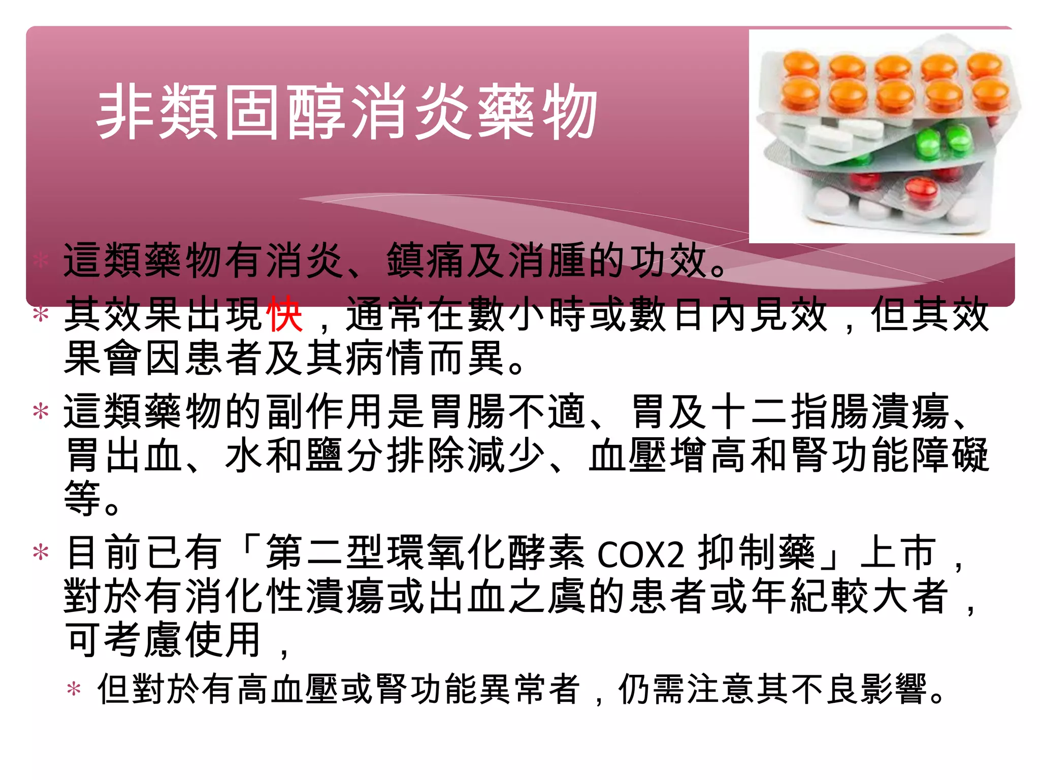 非類固醇消炎藥物
∗ 這類藥物有消炎、鎮痛及消腫的功效。
∗ 其效果出現快，通常在數小時或數日內見效，但其效
果會因患者及其病情而異。
∗ 這類藥物的副作用是胃腸不適、胃及十二指腸潰瘍、
胃出血、水和鹽分排除減少、血壓增高和腎功能障礙
等。
∗ 目前已有「第二型環氧化酵素 COX2 抑制藥」上市，
對於有消化性潰瘍或出血之虞的患者或年紀較大者，
可考慮使用，
∗ 但對於有高血壓或腎功能異常者，仍需注意其不良影響。
 