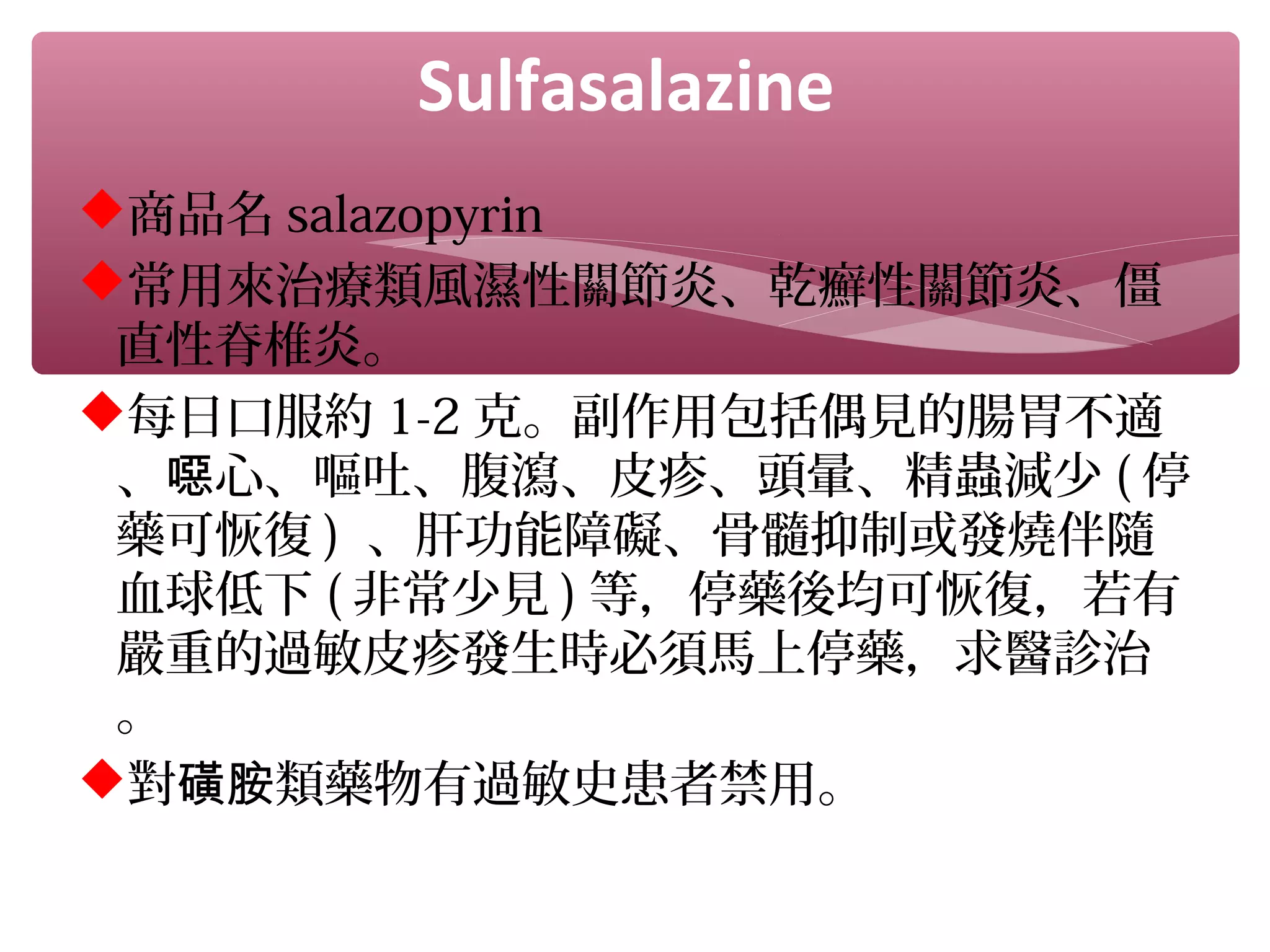 Sulfasalazine
商品名 salazopyrin
常用來治療類風濕性關節炎、乾癬性關節炎、僵
直性脊椎炎。
每日口服約 1-2 克。副作用包括偶見的腸胃不適
、 心、嘔吐、腹瀉、皮疹、頭暈、精蟲減少噁 ( 停
藥可恢復 ) 、肝功能障礙、骨髓抑制或發燒伴隨
血球低下 ( 非常少見 ) 等，停藥後均可恢復，若有
嚴重的過敏皮疹發生時必須馬上停藥，求醫診治
。
對 類藥物有過敏史患者禁用。磺胺
 