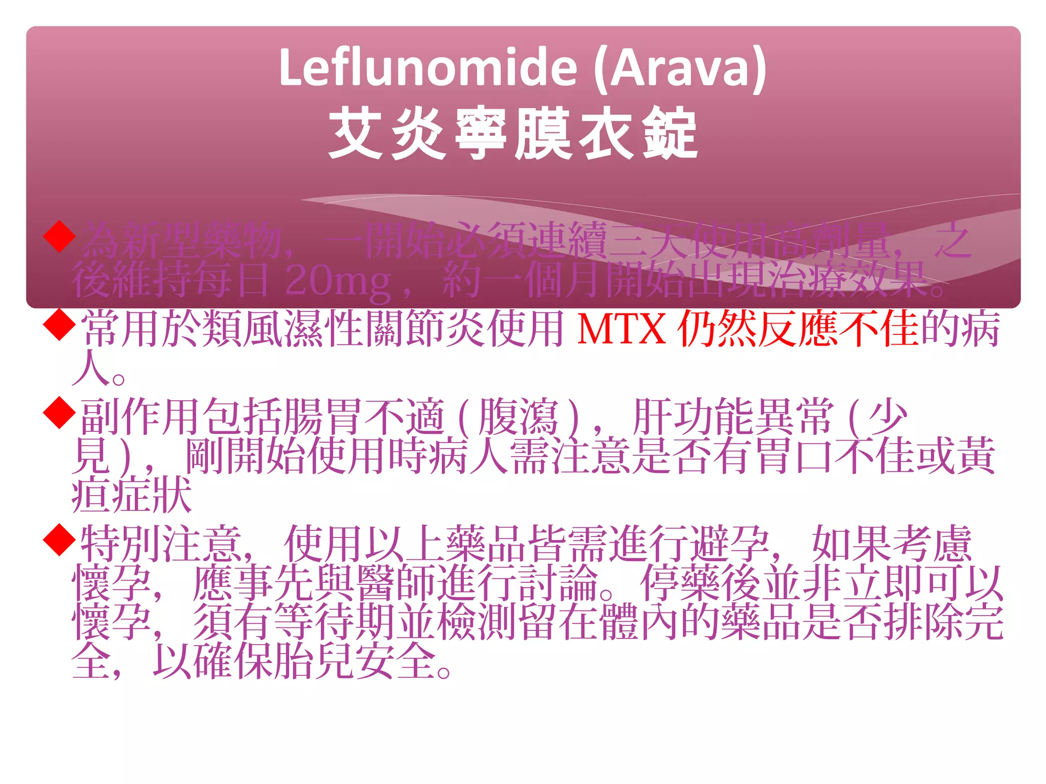 Leflunomide (Arava)
艾炎寧膜衣錠
為新型藥物，一開始必須連續三天使用高劑量，之
後維持每日 20mg ，約一個月開始出現治療效果。
常用於類風濕性關節炎使用 MTX 仍然反應不佳的病
人。
副作用包括腸胃不適 ( 腹瀉 ) ，肝功能異常 ( 少
見 ) ，剛開始使用時病人需注意是否有胃口不佳或黃
疸症狀
特別注意，使用以上藥品皆需進行避孕，如果考慮
懷孕，應事先與醫師進行討論。停藥後並非立即可以
懷孕，須有等待期並檢測留在體內的藥品是否排除完
全，以確保胎兒安全。
 