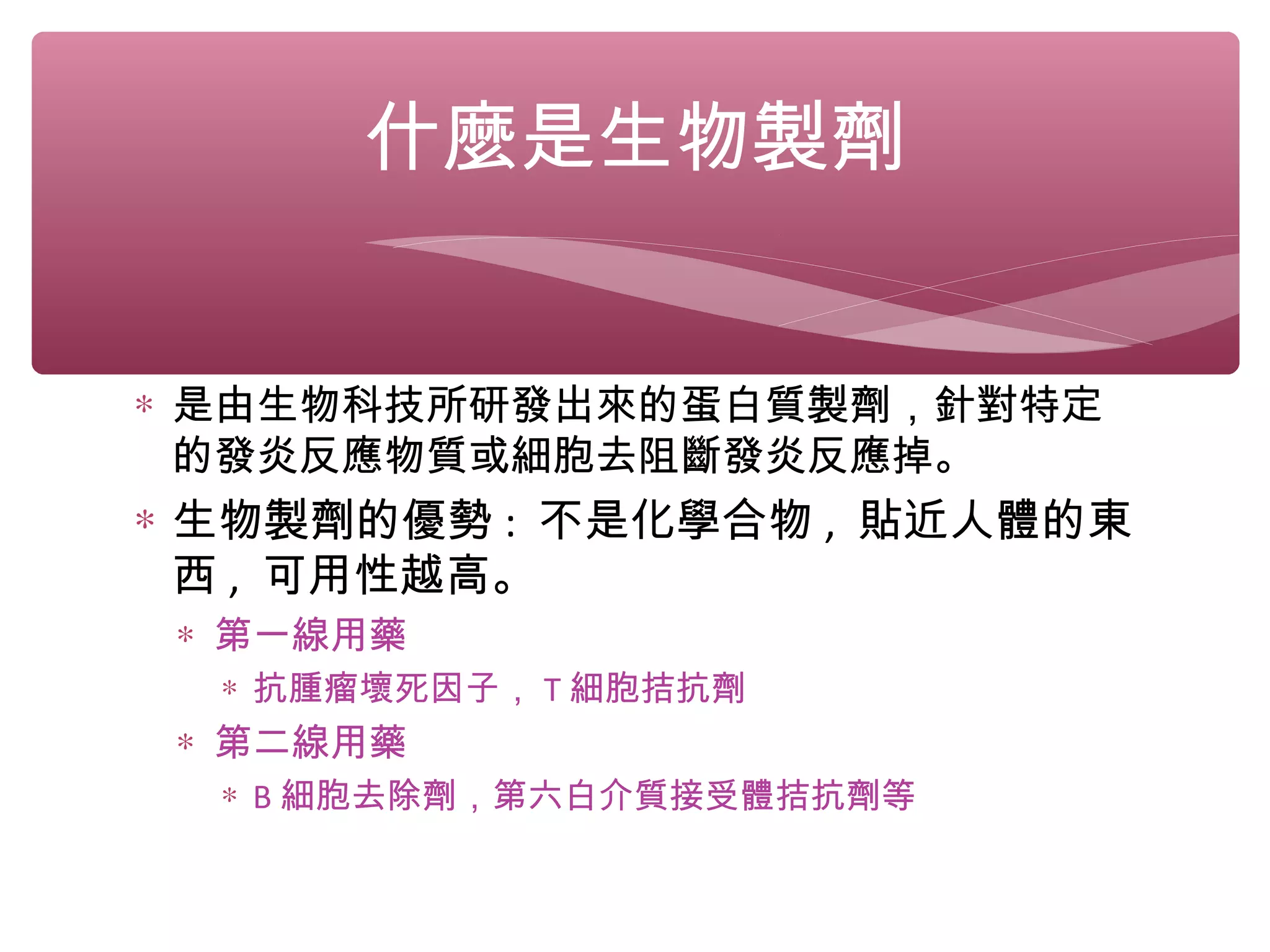 ∗ 是由生物科技所研發出來的蛋白質製劑，針對特定
的發炎反應物質或細胞去阻斷發炎反應掉。
∗ 生物製劑的優勢 : 不是化學合物 , 貼近人體的東
西 , 可用性越高。
∗ 第一線用藥
∗ 抗腫瘤壞死因子， T 細胞拮抗劑
∗ 第二線用藥
∗ B 細胞去除劑，第六白介質接受體拮抗劑等
什麼是生物製劑
 