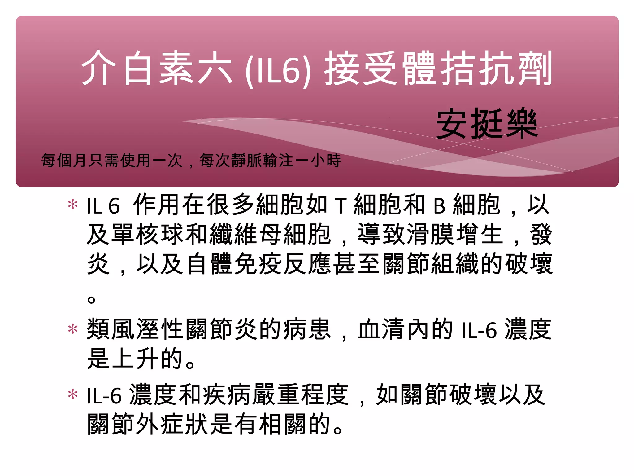 ∗ IL 6 作用在很多細胞如 T 細胞和 B 細胞，以
及單核球和纖維母細胞，導致滑膜增生，發
炎，以及自體免疫反應甚至關節組織的破壞
。
∗ 類風溼性關節炎的病患，血清內的 IL-6 濃度
是上升的。
∗ IL-6 濃度和疾病嚴重程度，如關節破壞以及
關節外症狀是有相關的。
介白素六 (IL6) 接受體拮抗劑
安挺樂
每個月只需使用一次，每次靜脈輸注一小時
 