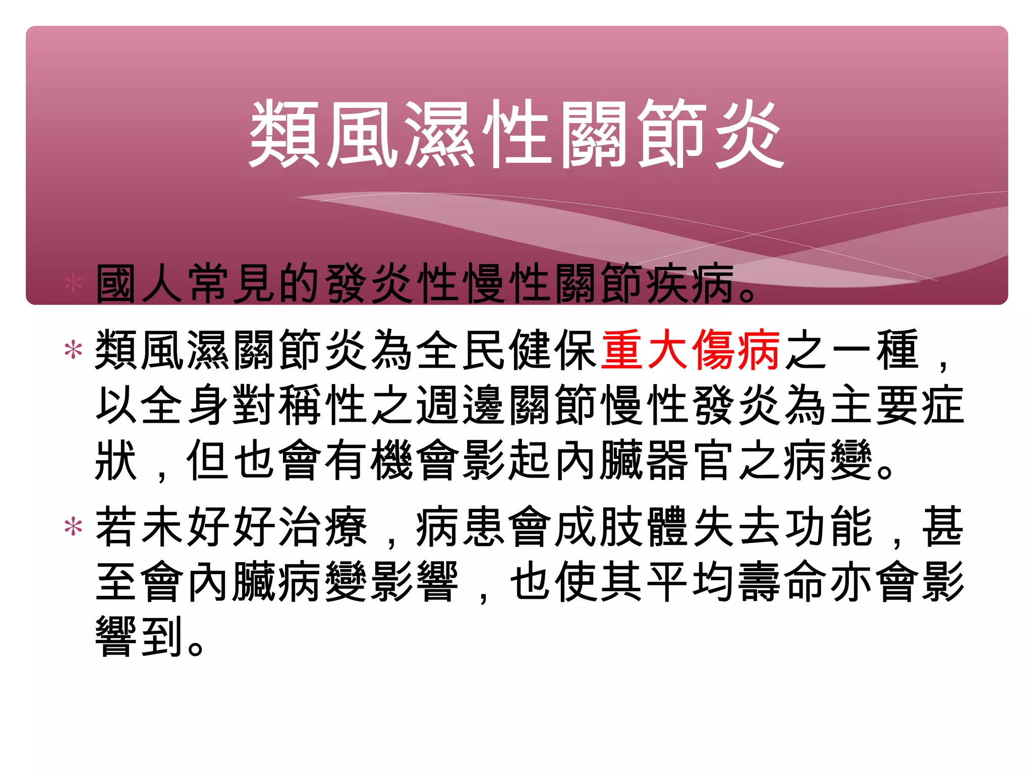 類風濕性關節炎
∗ 國人常見的發炎性慢性關節疾病。
∗ 類風濕關節炎為全民健保重大傷病之一種，
以全身對稱性之週邊關節慢性發炎為主要症
狀，但也會有機會影起內臟器官之病變。
∗ 若未好好治療，病患會成肢體失去功能，甚
至會內臟病變影響，也使其平均壽命亦會影
響到。
 