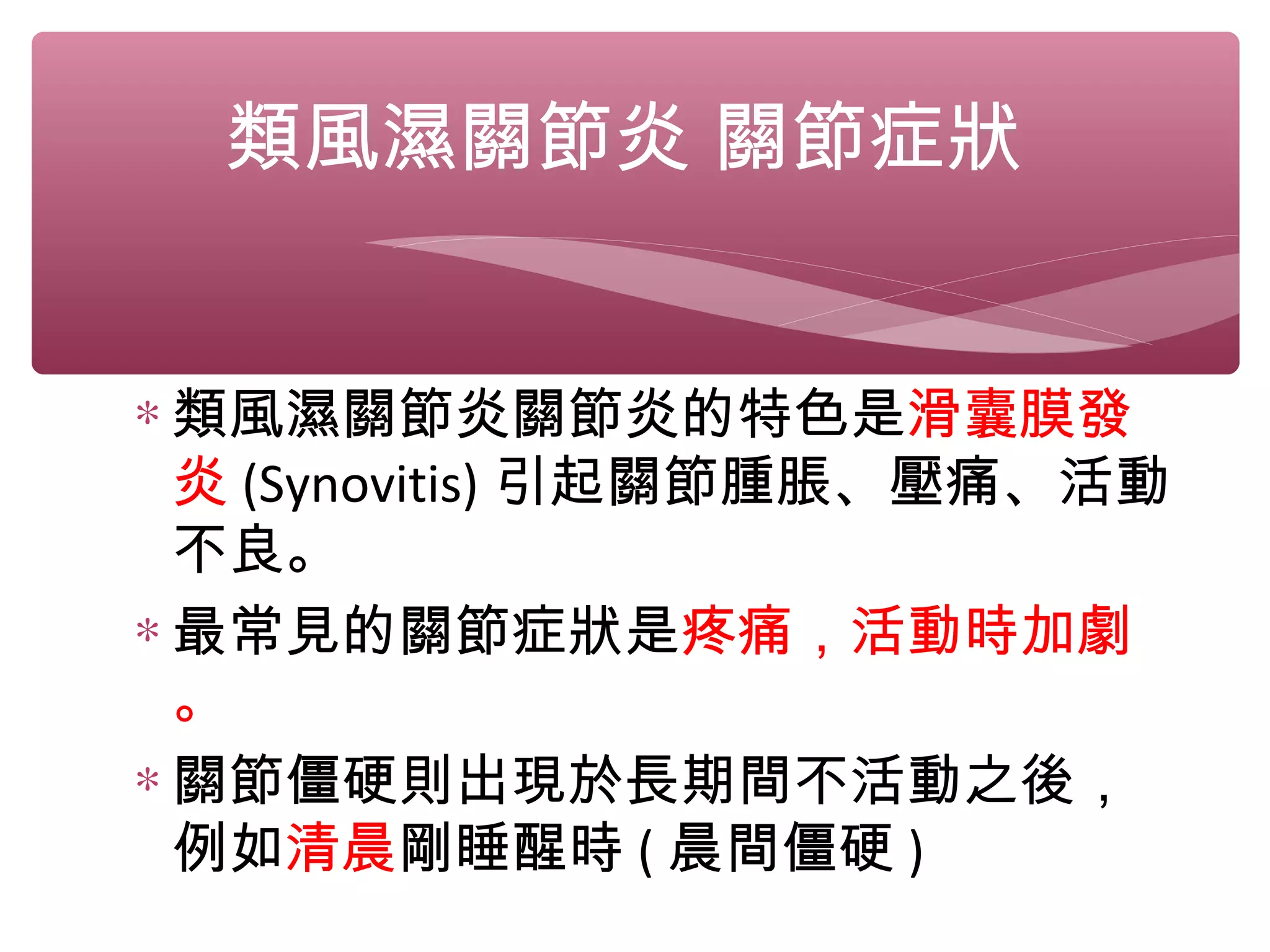 類風濕關節炎 關節症狀
∗ 類風濕關節炎關節炎的特色是滑囊膜發
炎 (Synovitis) 引起關節腫脹、壓痛、活動
不良。
∗ 最常見的關節症狀是疼痛，活動時加劇
。
∗ 關節僵硬則出現於長期間不活動之後，
例如清晨剛睡醒時 ( 晨間僵硬 )
 