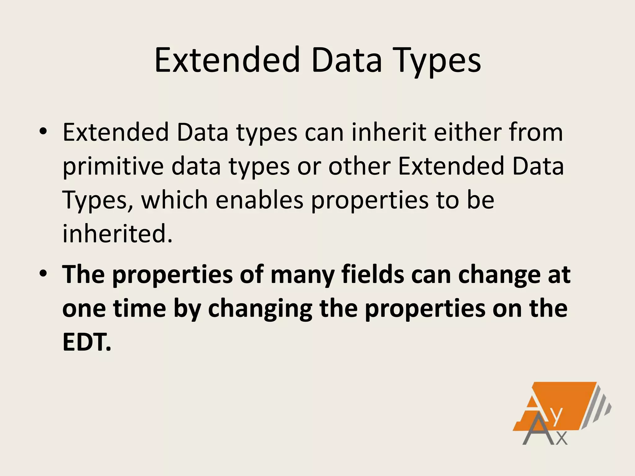 Extended Data Types
• Extended Data types can inherit either from
primitive data types or other Extended Data
Types, which enables properties to be
inherited.
• The properties of many fields can change at
one time by changing the properties on the
EDT.
 
