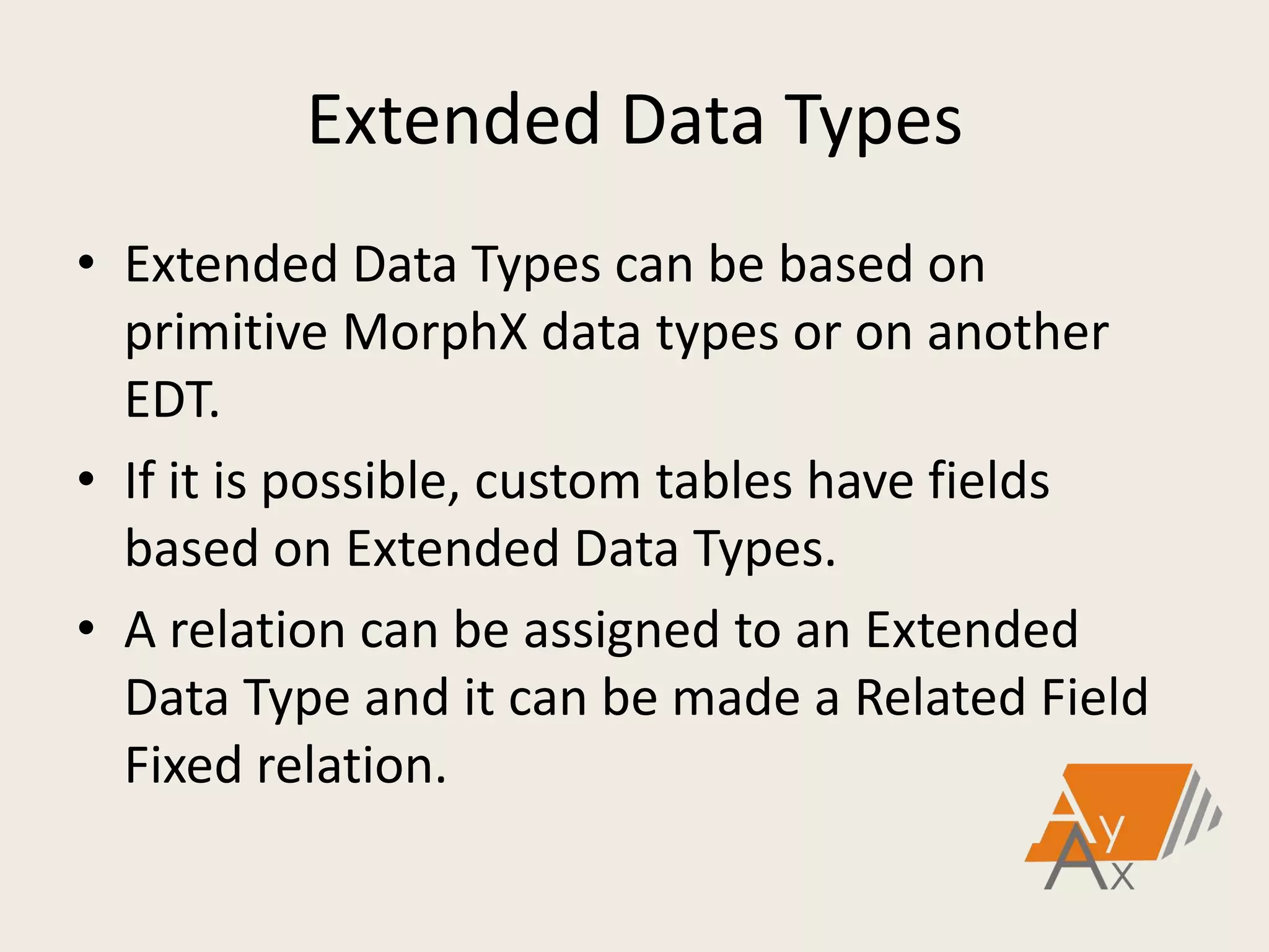 Extended Data Types
• Extended Data Types can be based on
primitive MorphX data types or on another
EDT.
• If it is possible, custom tables have fields
based on Extended Data Types.
• A relation can be assigned to an Extended
Data Type and it can be made a Related Field
Fixed relation.
 