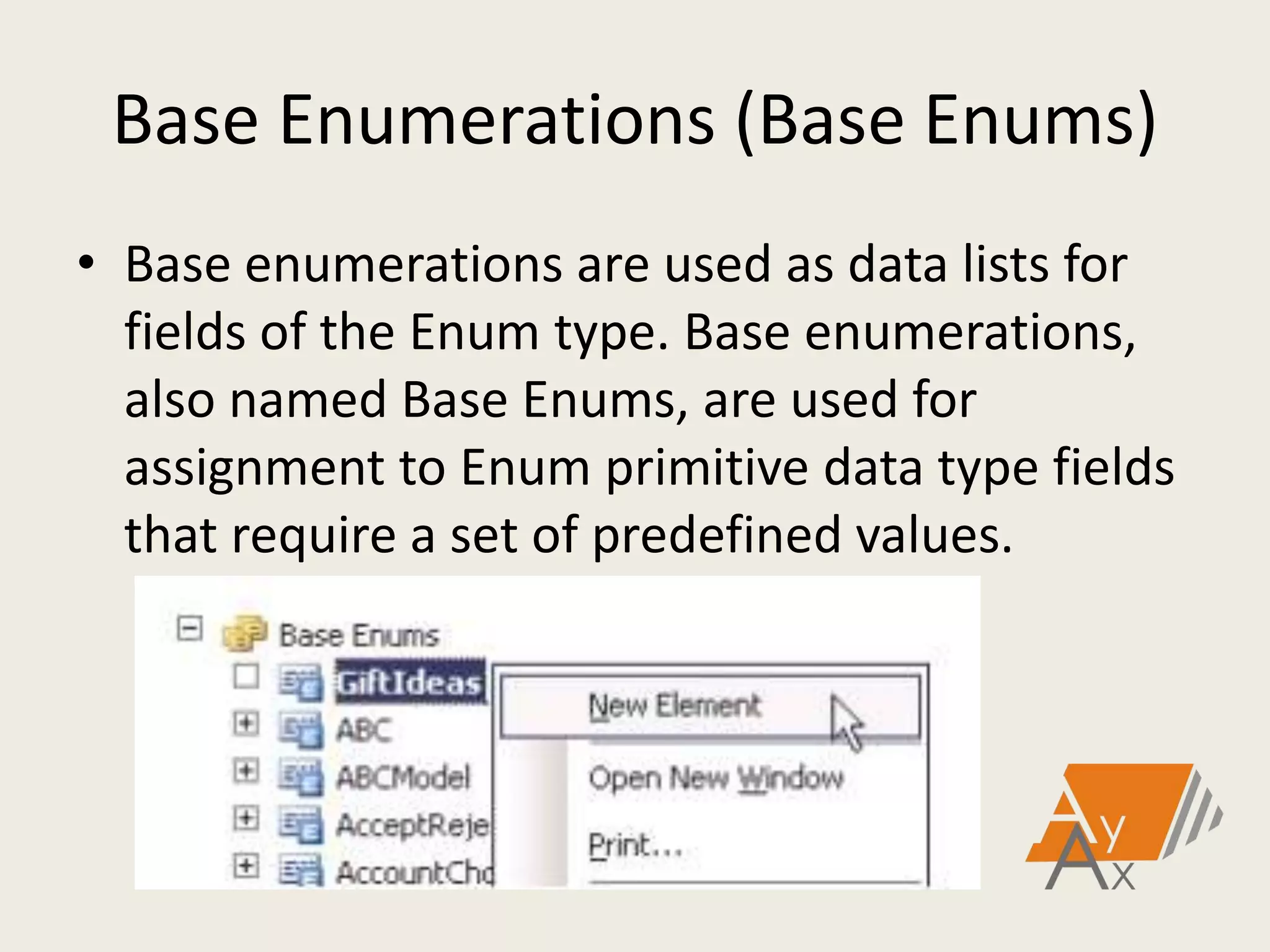Base Enumerations (Base Enums)
• Base enumerations are used as data lists for
fields of the Enum type. Base enumerations,
also named Base Enums, are used for
assignment to Enum primitive data type fields
that require a set of predefined values.
 