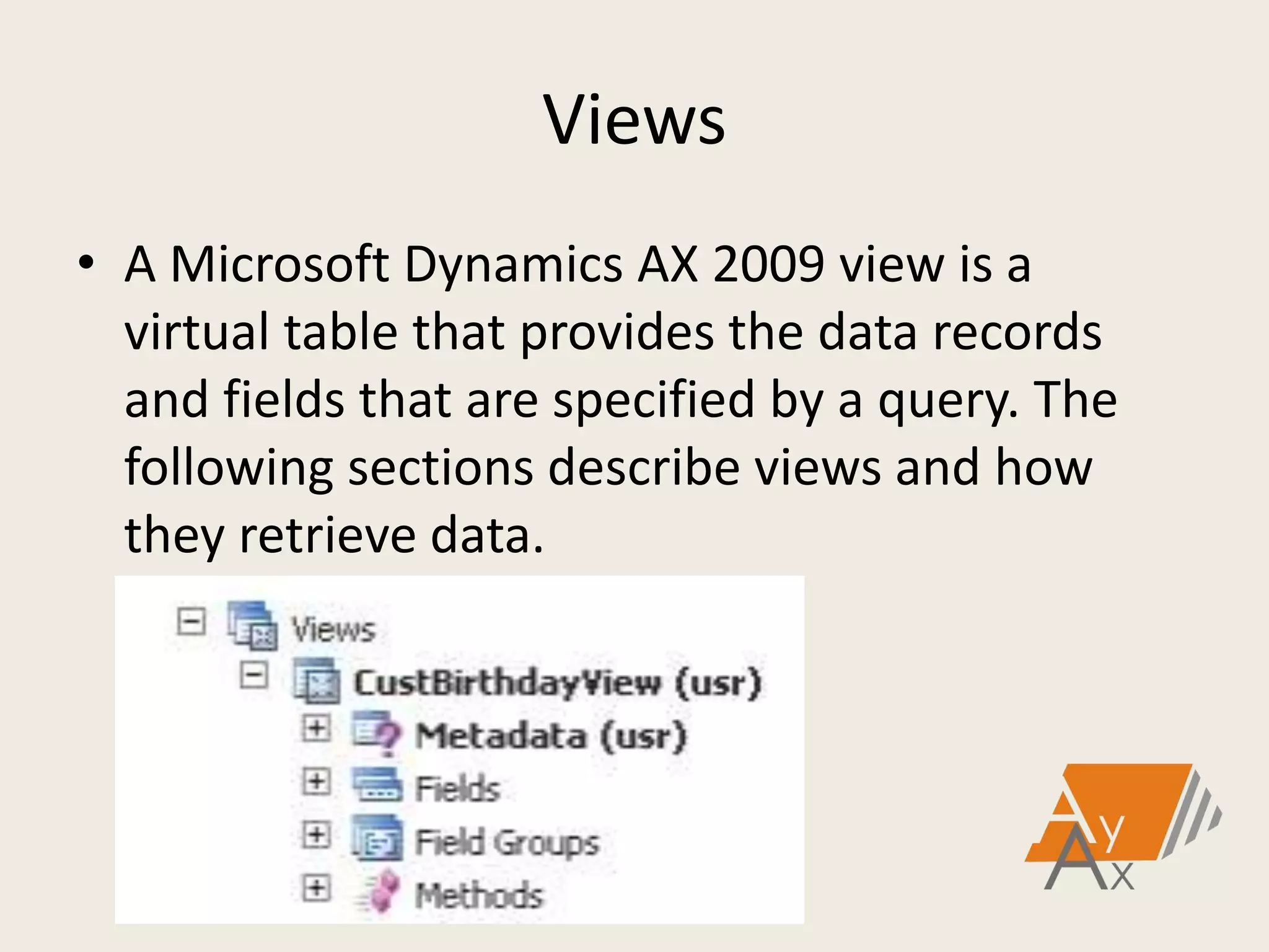 Views
• A Microsoft Dynamics AX 2009 view is a
virtual table that provides the data records
and fields that are specified by a query. The
following sections describe views and how
they retrieve data.
 