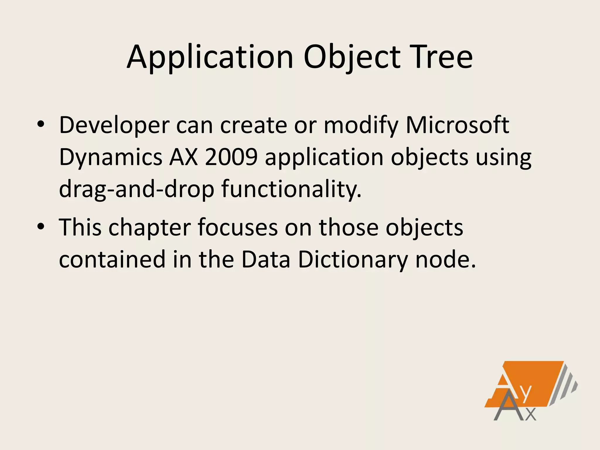 Application Object Tree
• Developer can create or modify Microsoft
Dynamics AX 2009 application objects using
drag-and-drop functionality.
• This chapter focuses on those objects
contained in the Data Dictionary node.
 