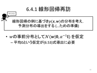 6.4.1 線形回帰再訪
線形回帰の例に基づき𝑝(𝒙, 𝒘)の分布を考え，
予測分布の導出をする (...ための準備)
• 𝑤の事前分布として𝒩(𝒘|𝟎, 𝛼−1
𝐈) を仮定
– 平均0という仮定が(6.53)式導出に必要
ポイントだよ
10
 