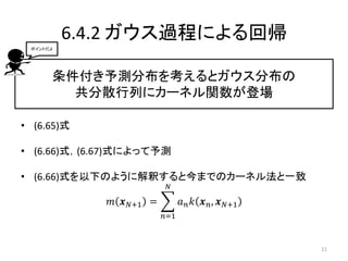 6.4.2 ガウス過程による回帰
条件付き予測分布を考えるとガウス分布の
共分散行列にカーネル関数が登場
• (6.65)式
• (6.66)式，(6.67)式によって予測
• (6.66)式を以下のように解釈すると今までのカーネル法と一致
𝑚 𝒙 𝑁+1 = 𝑎 𝑛 𝑘 𝒙 𝑛, 𝒙 𝑁+1
𝑁
𝑛=1
ポイントだよ
11
 