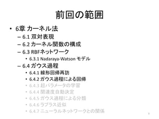 前回の範囲
• 6章 カーネル法
– 6.1 双対表現
– 6.2 カーネル関数の構成
– 6.3 RBFネットワーク
• 6.3.1 Nadaraya-Watson モデル
– 6.4 ガウス過程
• 6.4.1 線形回帰再訪
• 6.4.2 ガウス過程による回帰
• 6.4.3 超パラメータの学習
• 6.4.4 関連度自動決定
• 6.4.5 ガウス過程による分類
• 6.4.6 ラプラス近似
• 6.4.7 ニューラルネットワークとの関係 3
 