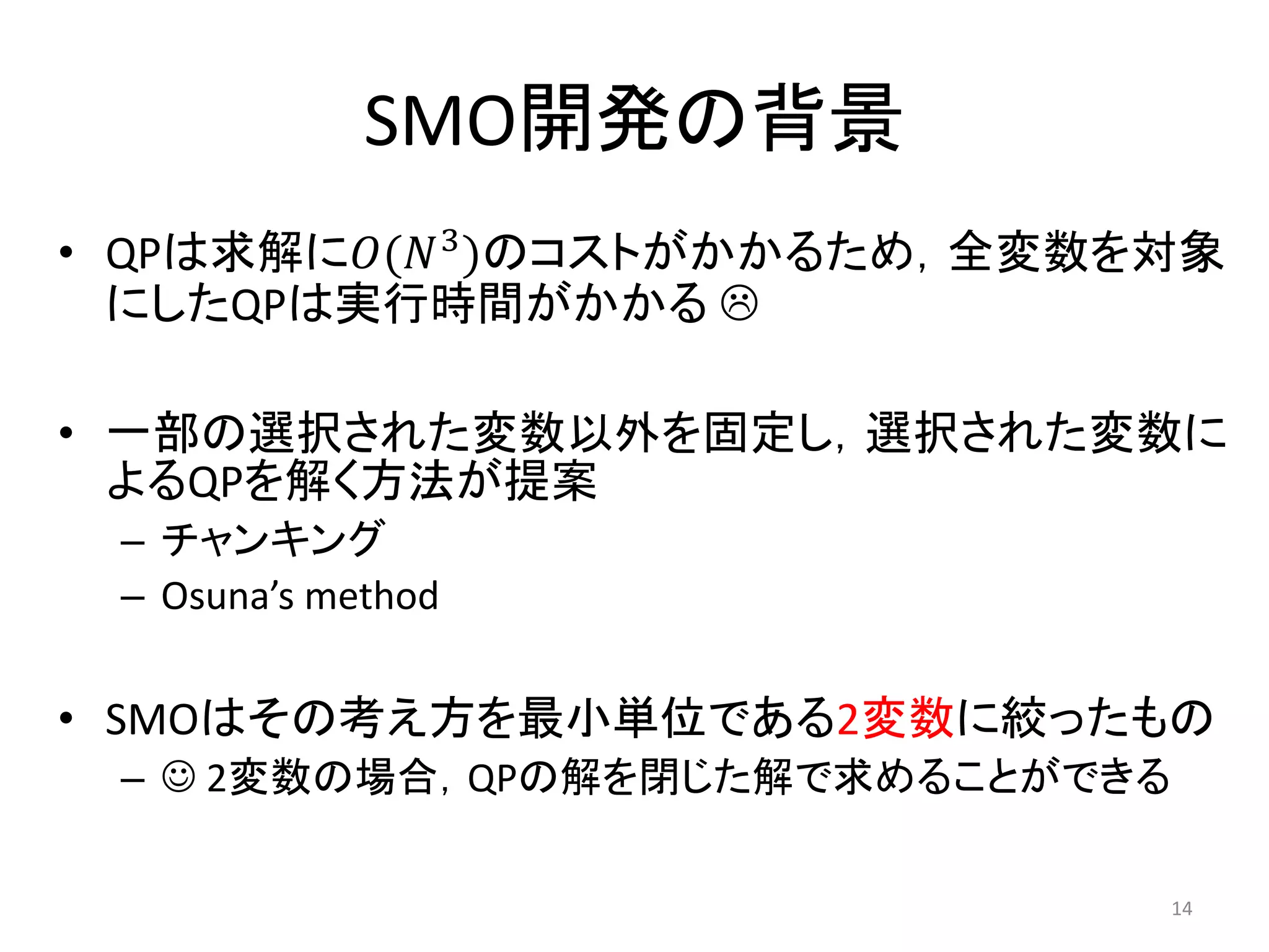 SMO開発の背景
• QPは求解に𝑂(𝑁3
)のコストがかかるため，全変数を対象
にしたQPは実行時間がかかる 
• 一部の選択された変数以外を固定し，選択された変数に
よるQPを解く方法が提案
– チャンキング
– Osuna’s method
• SMOはその考え方を最小単位である2変数に絞ったもの
–  2変数の場合，QPの解を閉じた解で求めることができる
14
 