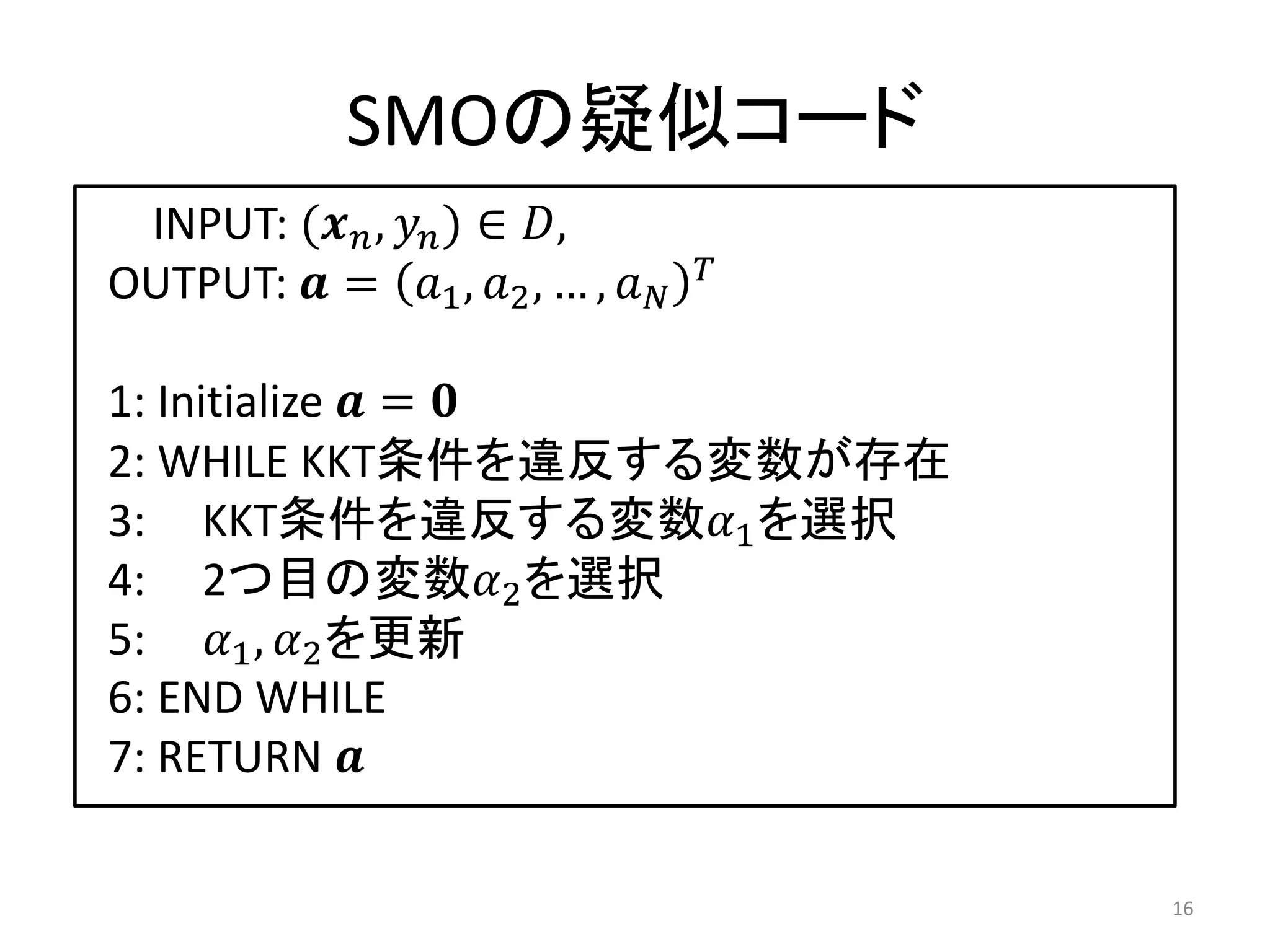 SMOの疑似コード
INPUT: (𝒙 𝑛, 𝑦𝑛) ∈ 𝐷,
OUTPUT: 𝒂 = 𝑎1, 𝑎2, … , 𝑎 𝑁
𝑇
1: Initialize 𝒂 = 𝟎
2: WHILE KKT条件を違反する変数が存在
3: KKT条件を違反する変数𝛼1を選択
4: 2つ目の変数𝛼2を選択
5: 𝛼1, 𝛼2を更新
6: END WHILE
7: RETURN 𝒂
16
 