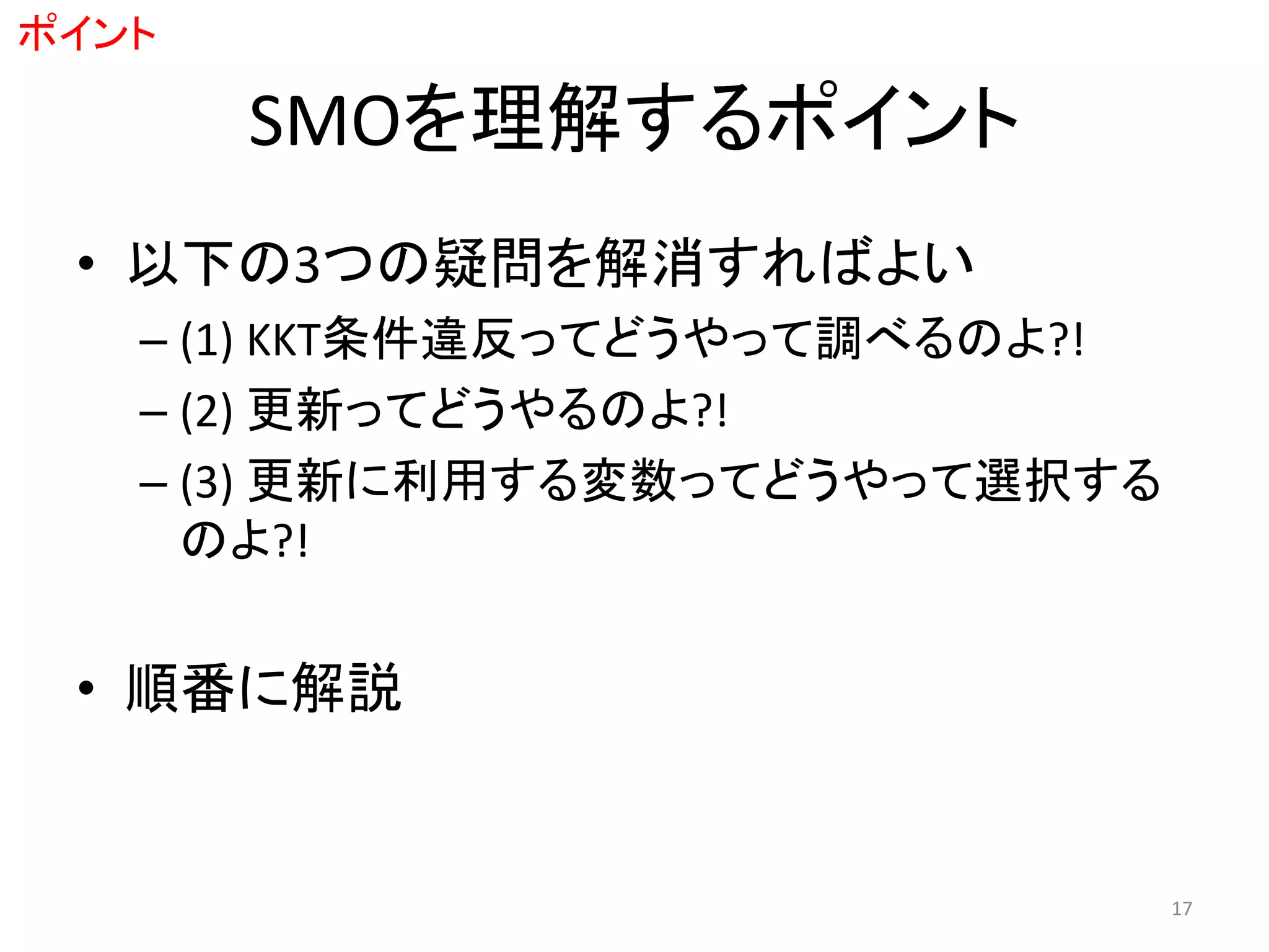 SMOを理解するポイント
• 以下の3つの疑問を解消すればよい
– (1) KKT条件違反ってどうやって調べるのよ?!
– (2) 更新ってどうやるのよ?!
– (3) 更新に利用する変数ってどうやって選択する
のよ?!
• 順番に解説
ポイント
17
 