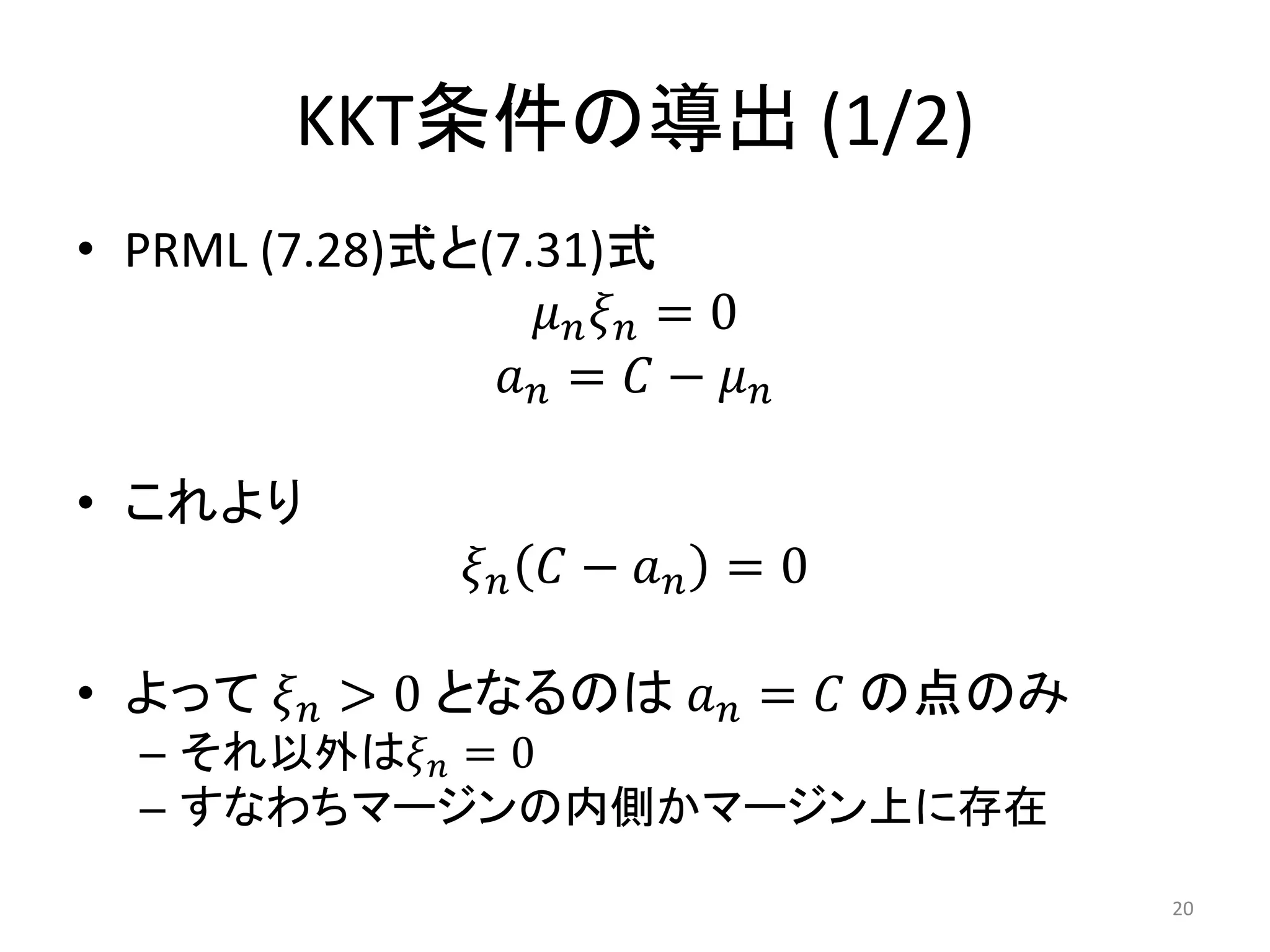 KKT条件の導出 (1/2)
• PRML (7.28)式と(7.31)式
𝜇 𝑛 𝜉 𝑛 = 0
𝑎 𝑛 = 𝐶 − 𝜇 𝑛
• これより
𝜉 𝑛 𝐶 − 𝑎 𝑛 = 0
• よって 𝜉 𝑛 > 0 となるのは 𝑎 𝑛 = 𝐶 の点のみ
– それ以外は𝜉 𝑛 = 0
– すなわちマージンの内側かマージン上に存在
20
 