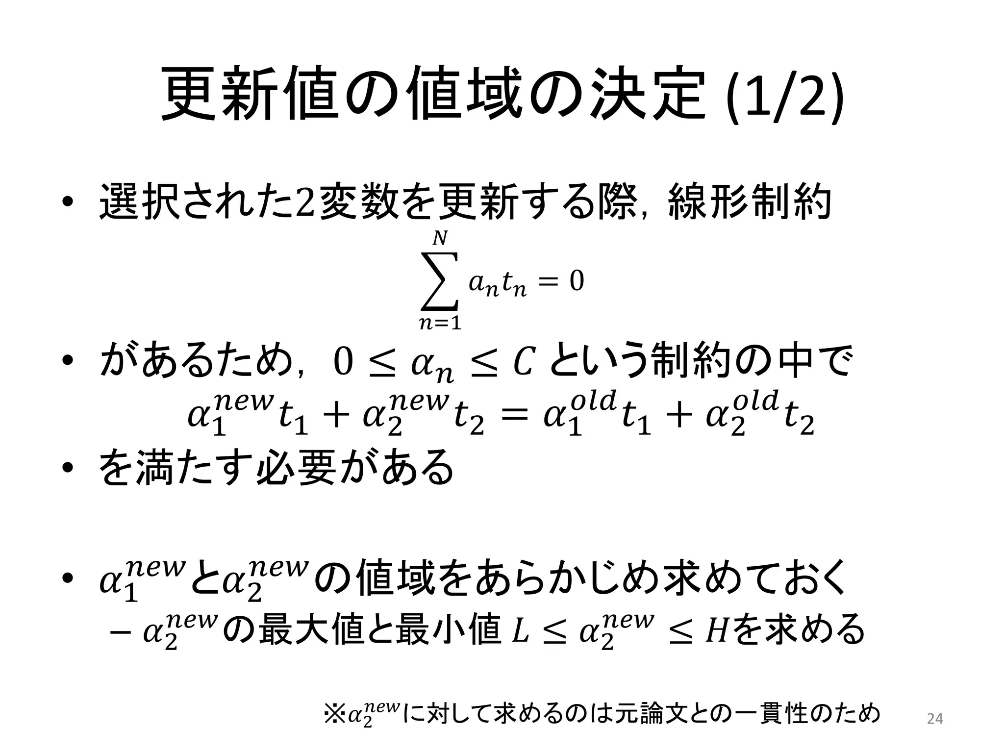 更新値の値域の決定 (1/2)
• 選択された2変数を更新する際，線形制約
𝑎 𝑛 𝑡 𝑛
𝑁
𝑛=1
= 0
• があるため， 0 ≤ 𝛼 𝑛 ≤ 𝐶 という制約の中で
𝛼1
𝑛𝑒𝑤
𝑡1 + 𝛼2
𝑛𝑒𝑤
𝑡2 = 𝛼1
𝑜𝑙𝑑
𝑡1 + 𝛼2
𝑜𝑙𝑑
𝑡2
• を満たす必要がある
• 𝛼1
𝑛𝑒𝑤
と𝛼2
𝑛𝑒𝑤
の値域をあらかじめ求めておく
– 𝛼2
𝑛𝑒𝑤
の最大値と最小値 𝐿 ≤ 𝛼2
𝑛𝑒𝑤
≤ 𝐻を求める
24※𝛼2
𝑛𝑒𝑤
に対して求めるのは元論文との一貫性のため
 