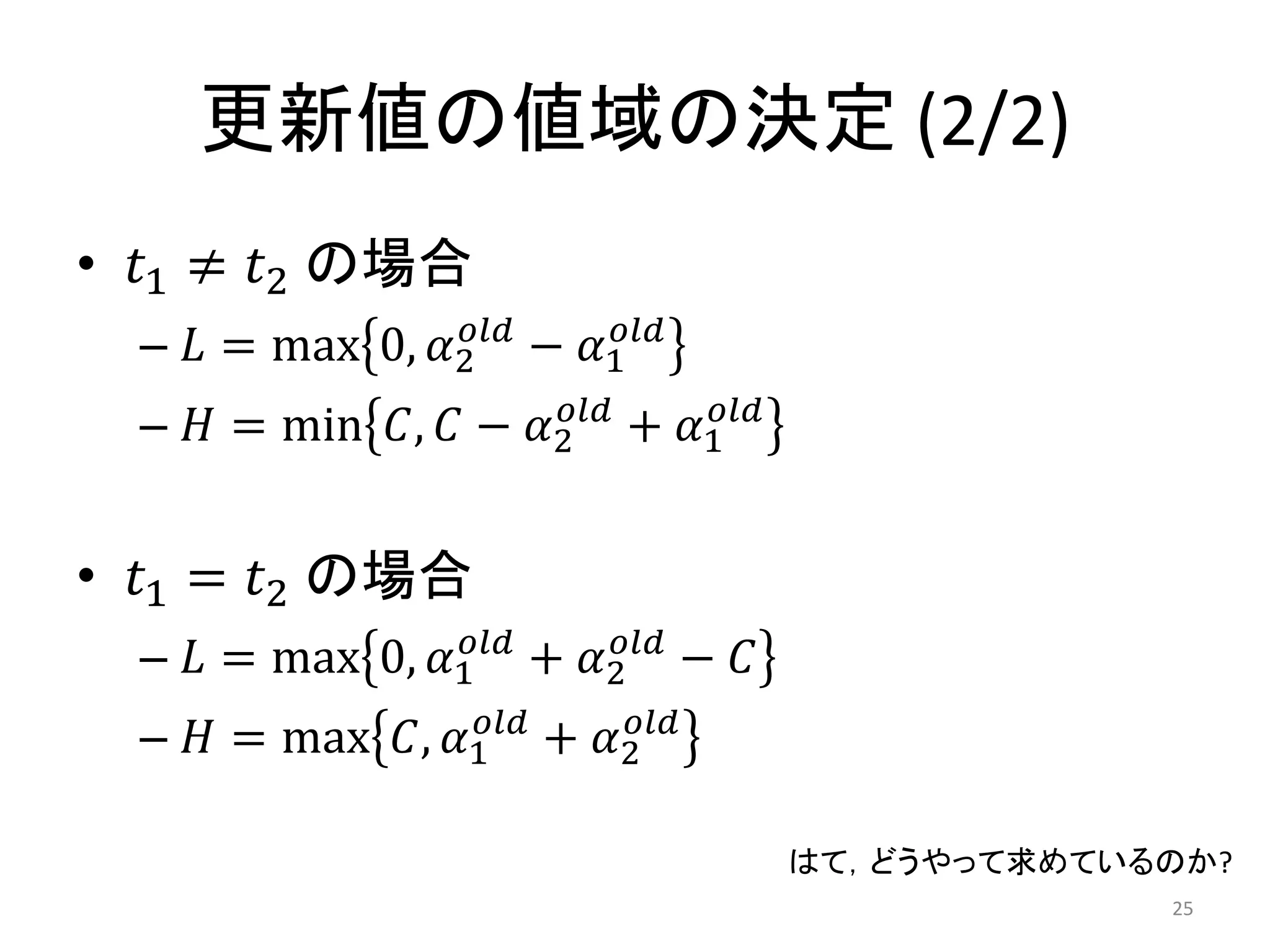 更新値の値域の決定 (2/2)
• 𝑡1 ≠ 𝑡2 の場合
– 𝐿 = max 0, 𝛼2
𝑜𝑙𝑑
− 𝛼1
𝑜𝑙𝑑
– 𝐻 = min 𝐶, 𝐶 − 𝛼2
𝑜𝑙𝑑
+ 𝛼1
𝑜𝑙𝑑
• 𝑡1 = 𝑡2 の場合
– 𝐿 = max 0, 𝛼1
𝑜𝑙𝑑
+ 𝛼2
𝑜𝑙𝑑
− 𝐶
– 𝐻 = max 𝐶, 𝛼1
𝑜𝑙𝑑
+ 𝛼2
𝑜𝑙𝑑
25
はて，どうやって求めているのか?
 