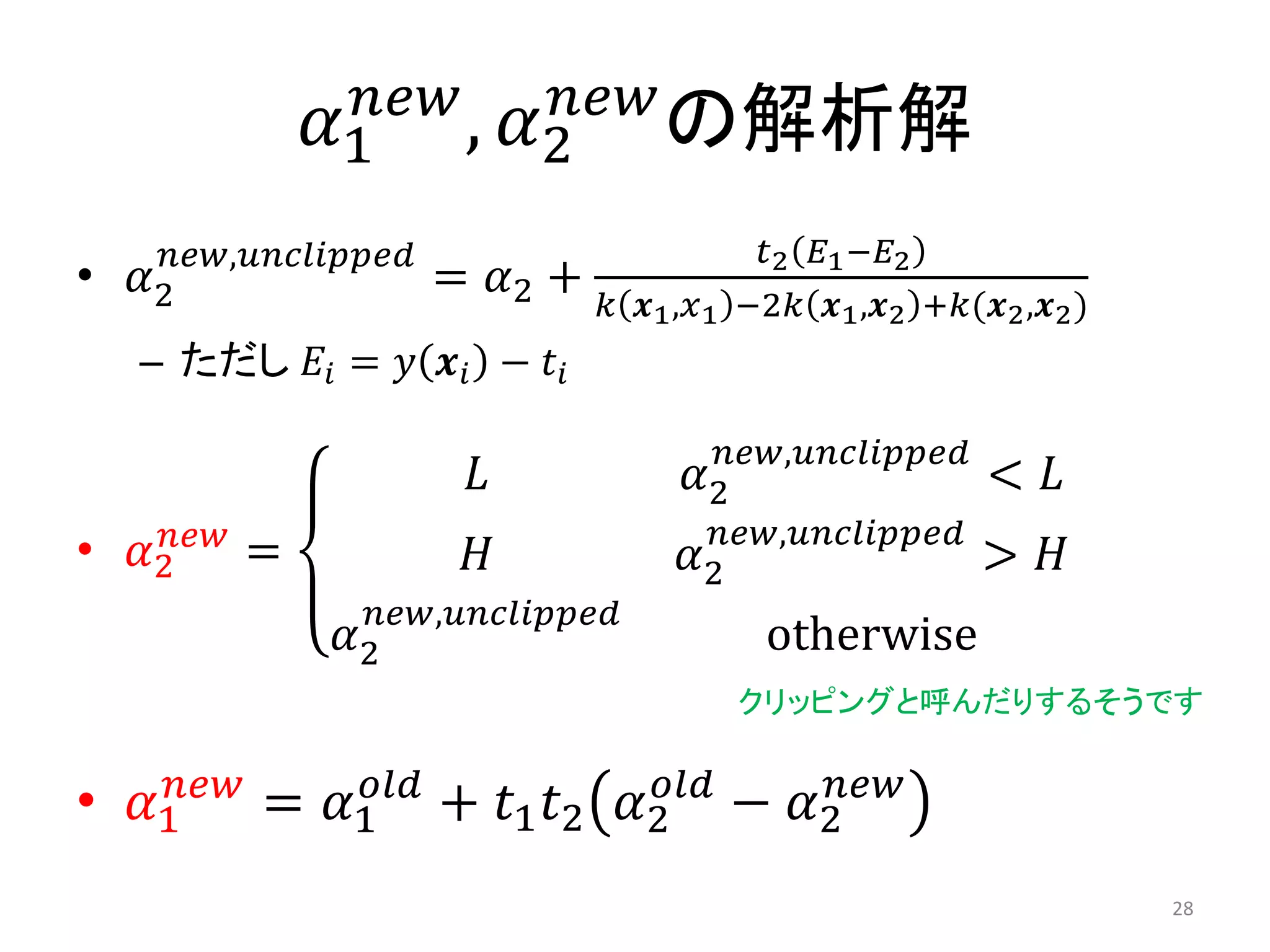 𝛼1
𝑛𝑒𝑤
, 𝛼2
𝑛𝑒𝑤
の解析解
• 𝛼2
𝑛𝑒𝑤,𝑢𝑛𝑐𝑙𝑖𝑝𝑝𝑒𝑑
= 𝛼2 +
𝑡2 𝐸1−𝐸2
𝑘 𝒙1,𝑥1 −2𝑘 𝒙1,𝒙2 +𝑘(𝒙2,𝒙2)
– ただし 𝐸𝑖 = 𝑦 𝒙𝑖 − 𝑡𝑖
• 𝛼2
𝑛𝑒𝑤
=
𝐿 𝛼2
𝑛𝑒𝑤,𝑢𝑛𝑐𝑙𝑖𝑝𝑝𝑒𝑑
< 𝐿
𝐻 𝛼2
𝑛𝑒𝑤,𝑢𝑛𝑐𝑙𝑖𝑝𝑝𝑒𝑑
> 𝐻
𝛼2
𝑛𝑒𝑤,𝑢𝑛𝑐𝑙𝑖𝑝𝑝𝑒𝑑
otherwise
• 𝛼1
𝑛𝑒𝑤
= 𝛼1
𝑜𝑙𝑑
+ 𝑡1 𝑡2 𝛼2
𝑜𝑙𝑑
− 𝛼2
𝑛𝑒𝑤
クリッピングと呼んだりするそうです
28
 