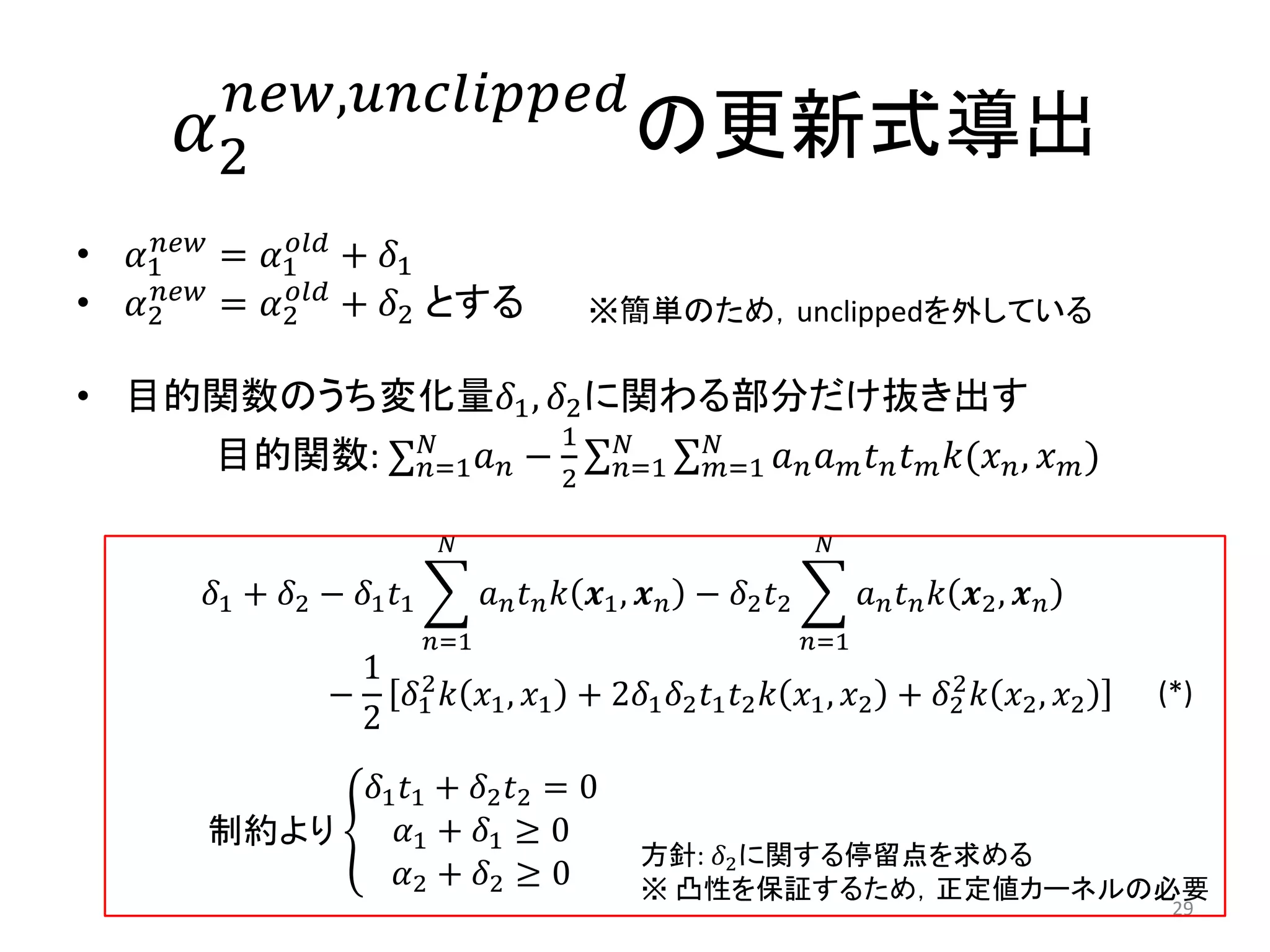𝛼2
𝑛𝑒𝑤,𝑢𝑛𝑐𝑙𝑖𝑝𝑝𝑒𝑑
の更新式導出
• 𝛼1
𝑛𝑒𝑤
= 𝛼1
𝑜𝑙𝑑
+ 𝛿1
• 𝛼2
𝑛𝑒𝑤
= 𝛼2
𝑜𝑙𝑑
+ 𝛿2 とする
• 目的関数のうち変化量𝛿1, 𝛿2に関わる部分だけ抜き出す
目的関数: 𝑛=1
𝑁
𝑎 𝑛 −
1
2
𝑎 𝑛 𝑎 𝑚 𝑡 𝑛 𝑡 𝑚 𝑘(𝑥 𝑛, 𝑥 𝑚)𝑁
𝑚=1
𝑁
𝑛=1
𝛿1 + 𝛿2 − 𝛿1 𝑡1 𝑎 𝑛 𝑡 𝑛 𝑘 𝒙1, 𝒙 𝑛
𝑁
𝑛=1
− 𝛿2 𝑡2 𝑎 𝑛 𝑡 𝑛 𝑘 𝒙2, 𝒙 𝑛
𝑁
𝑛=1
−
1
2
𝛿1
2
𝑘 𝑥1, 𝑥1 + 2𝛿1 𝛿2 𝑡1 𝑡2 𝑘 𝑥1, 𝑥2 + 𝛿2
2
𝑘 𝑥2, 𝑥2
29
※簡単のため，unclippedを外している
制約より
𝛿1 𝑡1 + 𝛿2 𝑡2 = 0
𝛼1 + 𝛿1 ≥ 0
𝛼2 + 𝛿2 ≥ 0
方針: 𝛿2に関する停留点を求める
※ 凸性を保証するため，正定値カーネルの必要
(*)
 