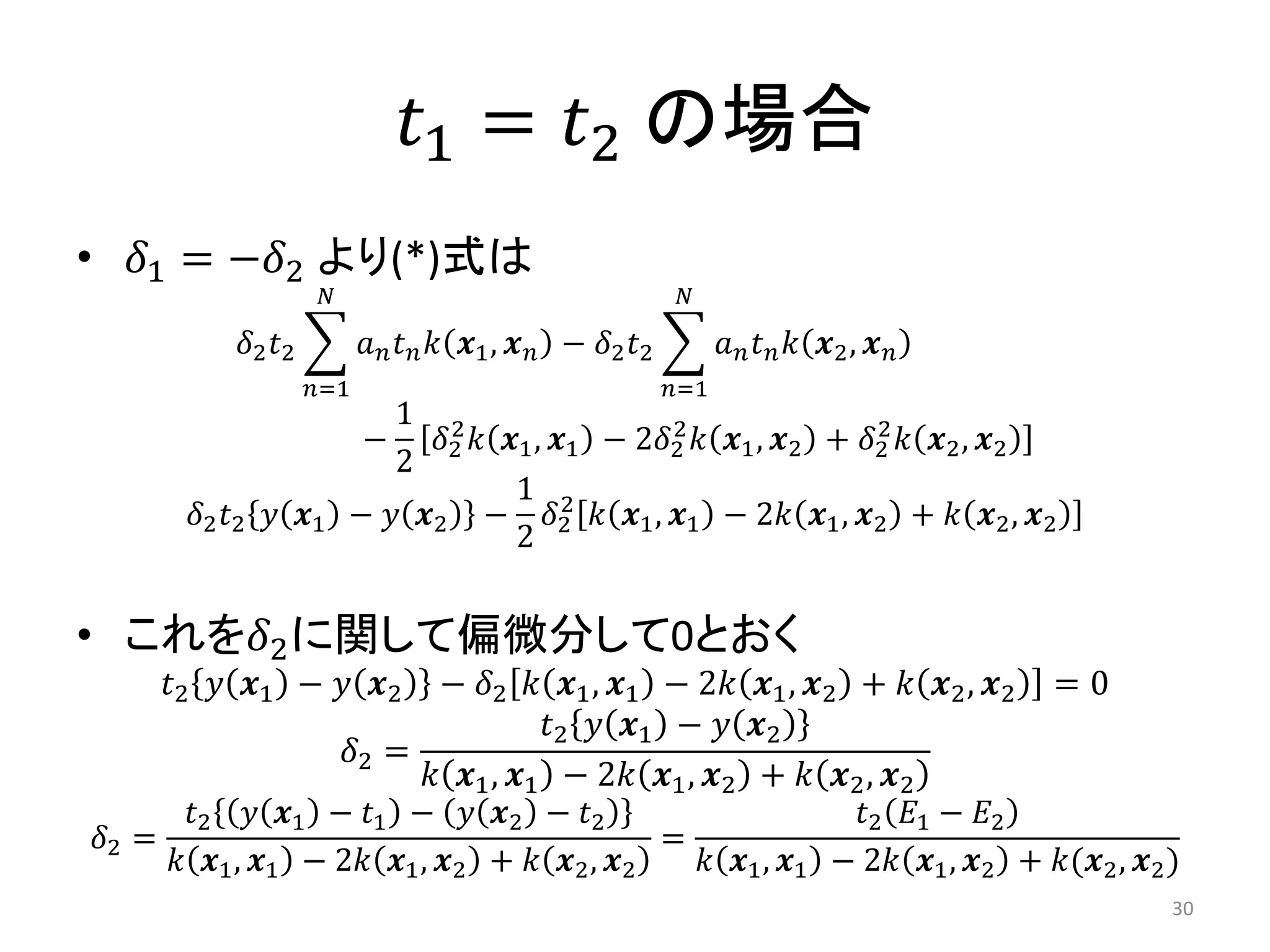 𝑡1 = 𝑡2 の場合
• 𝛿1 = −𝛿2 より(*)式は
𝛿2 𝑡2 𝑎 𝑛 𝑡 𝑛 𝑘 𝒙1, 𝒙 𝑛
𝑁
𝑛=1
− 𝛿2 𝑡2 𝑎 𝑛 𝑡 𝑛 𝑘 𝒙2, 𝒙 𝑛
𝑁
𝑛=1
−
1
2
𝛿2
2
𝑘 𝒙1, 𝒙1 − 2𝛿2
2
𝑘 𝒙1, 𝒙2 + 𝛿2
2
𝑘 𝒙2, 𝒙2
𝛿2 𝑡2 𝑦 𝒙1 − 𝑦 𝒙2 −
1
2
𝛿2
2
𝑘 𝒙1, 𝒙1 − 2𝑘 𝒙1, 𝒙2 + 𝑘 𝒙2, 𝒙2
• これを𝛿2に関して偏微分して0とおく
𝑡2 𝑦 𝒙1 − 𝑦 𝒙2 − 𝛿2 𝑘 𝒙1, 𝒙1 − 2𝑘 𝒙1, 𝒙2 + 𝑘 𝒙2, 𝒙2 = 0
𝛿2 =
𝑡2 𝑦 𝒙1 − 𝑦 𝒙2
𝑘 𝒙1, 𝒙1 − 2𝑘 𝒙1, 𝒙2 + 𝑘 𝒙2, 𝒙2
𝛿2 =
𝑡2 𝑦 𝒙1 − 𝑡1 − 𝑦 𝒙2 − 𝑡2
𝑘 𝒙1, 𝒙1 − 2𝑘 𝒙1, 𝒙2 + 𝑘 𝒙2, 𝒙2
=
𝑡2 𝐸1 − 𝐸2
𝑘 𝒙1, 𝒙1 − 2𝑘 𝒙1, 𝒙2 + 𝑘(𝒙2, 𝒙2)
30
 