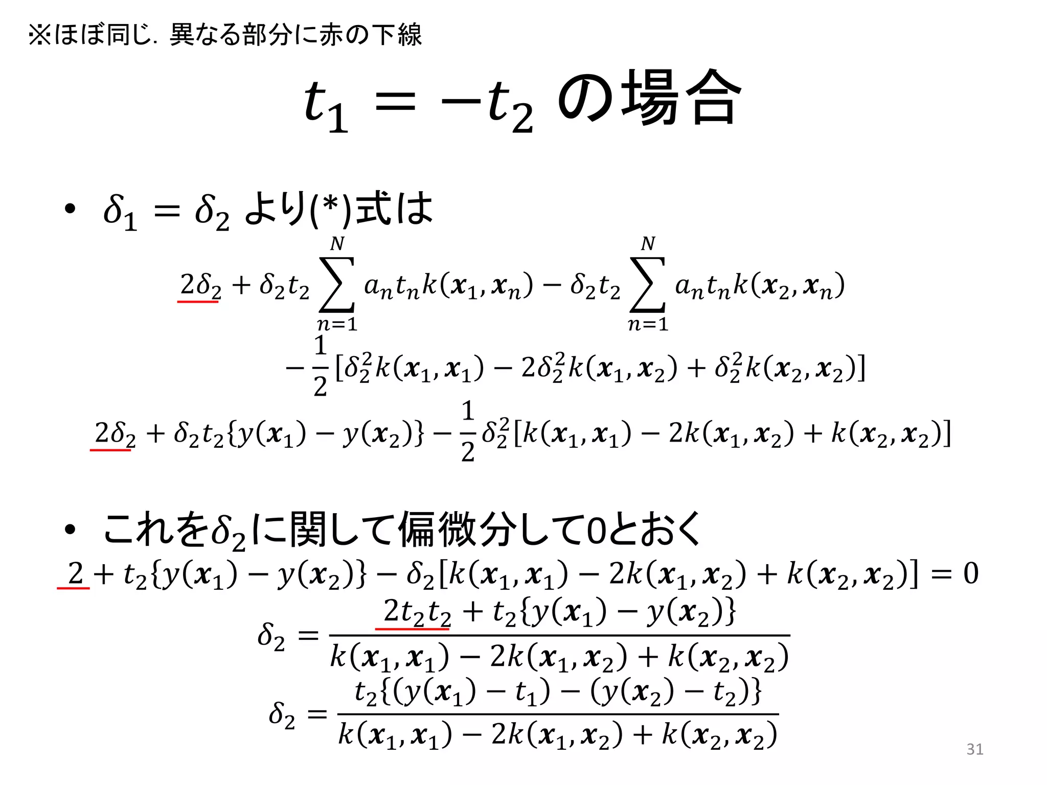 𝑡1 = −𝑡2 の場合
• 𝛿1 = 𝛿2 より(*)式は
2𝛿2 + 𝛿2 𝑡2 𝑎 𝑛 𝑡 𝑛 𝑘 𝒙1, 𝒙 𝑛
𝑁
𝑛=1
− 𝛿2 𝑡2 𝑎 𝑛 𝑡 𝑛 𝑘 𝒙2, 𝒙 𝑛
𝑁
𝑛=1
−
1
2
𝛿2
2
𝑘 𝒙1, 𝒙1 − 2𝛿2
2
𝑘 𝒙1, 𝒙2 + 𝛿2
2
𝑘 𝒙2, 𝒙2
2𝛿2 + 𝛿2 𝑡2 𝑦 𝒙1 − 𝑦 𝒙2 −
1
2
𝛿2
2
𝑘 𝒙1, 𝒙1 − 2𝑘 𝒙1, 𝒙2 + 𝑘 𝒙2, 𝒙2
• これを𝛿2に関して偏微分して0とおく
2 + 𝑡2 𝑦 𝒙1 − 𝑦 𝒙2 − 𝛿2 𝑘 𝒙1, 𝒙1 − 2𝑘 𝒙1, 𝒙2 + 𝑘 𝒙2, 𝒙2 = 0
𝛿2 =
2𝑡2 𝑡2 + 𝑡2 𝑦 𝒙1 − 𝑦 𝒙2
𝑘 𝒙1, 𝒙1 − 2𝑘 𝒙1, 𝒙2 + 𝑘 𝒙2, 𝒙2
𝛿2 =
𝑡2 𝑦 𝒙1 − 𝑡1 − 𝑦 𝒙2 − 𝑡2
𝑘 𝒙1, 𝒙1 − 2𝑘 𝒙1, 𝒙2 + 𝑘 𝒙2, 𝒙2 31
※ほぼ同じ．異なる部分に赤の下線
 